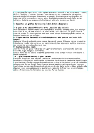 c) CONSTELAÇÕES AUSTRAIS - São visíveis apenas do hemisfério Sul, como as do Cruzeiro
do Sul, Cão Maior, Centauro, Mosca e Orion. Bayer em sua Uranometria, introduziu o
costume, ainda hoje seguido de designar as estrelas de uma mesma constelação e por
ordem de brilho ou grandeza, com as letras do alfabeto grego chamando (alfa) a mais
brilhante, (beta) a que segue em brilho (gama) a terceira e assim por diante.

6. Desenhar um gráfico do Cruzeiro do Sul, Orion e Escorpião

7. O que é a Via Láctea? Observar a Via Láctea no céu noturno.
Pode-se observar no firmamento uma imensa faixa irregular, esbranquiçada, que abrange
todo o céu: a VIA LACTEA ou GALAXIA ou CAMINHO DE SANTIAGO. Do grego lactus e
galactus = leite. É a nossa galáxia! Tem este nome porque é esbranquiçada e parece um
caminho de leite no céu noturno.
8. O que é estrela da manhã e estrela vespertina? Por que ela tem estes dois
nomes?
O planeta Vênus é conhecido como estrela da manhã, estrela D’alva ou estrela vespertina.
Este planeta recebe este nome por ser a primeira estrela a aparecer e a última e sumir do
céu e encontra-se muito próxima da Lua.
9. Explicar zênite e nadir.
ZÊNITE: Ponto em que a vertical de um lugar vai encontrar a esfera celeste, acima do
horizonte, auge, apogeu e culminância.
NADIR: Ponto do céu oposto ao zênite; ponto mais baixo, tempo ou lugar onde ocorre a
maior depressão.
10. O que é aurora boreal? O que a causa?
Correntes de prótons e de elétrons chocam-se continuamente com nossa atmosfera,
desalojando elétrons das moléculas de nitrogênio e dos átomos de oxigênio e dando origem
a energia para o fantástico espetáculo celeste que ocorre no hemisfério norte e é conhecido
pelo nome de Aurora Boreal. As cortinas da Aurora revelam o alinhamento das correntes
invisíveis do campo magnético estendendo-se em direção da terra. Em médias latitudes são
algumas vezes observadas auroras que tomam o aspecto de finos véus avermelhados a
cobrir o firmamento. No hemisfério sul ocorre a Aurora Austral.
 