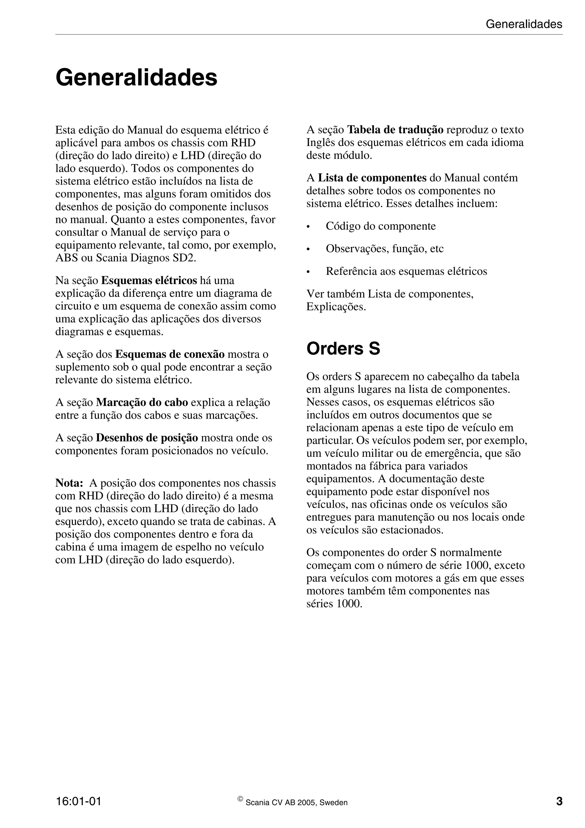 16:01-01  Scania CV AB 2005, Sweden 3
Generalidades
Esta edição do Manual do esquema elétrico é
aplicável para ambos os chassis com RHD
(direção do lado direito) e LHD (direção do
lado esquerdo). Todos os componentes do
sistema elétrico estão incluídos na lista de
componentes, mas alguns foram omitidos dos
desenhos de posição do componente inclusos
no manual. Quanto a estes componentes, favor
consultar o Manual de serviço para o
equipamento relevante, tal como, por exemplo,
ABS ou Scania Diagnos SD2.
Na seção Esquemas elétricos há uma
explicação da diferença entre um diagrama de
circuito e um esquema de conexão assim como
uma explicação das aplicações dos diversos
diagramas e esquemas.
A seção dos Esquemas de conexão mostra o
suplemento sob o qual pode encontrar a seção
relevante do sistema elétrico.
A seção Marcação do cabo explica a relação
entre a função dos cabos e suas marcações.
A seção Desenhos de posição mostra onde os
componentes foram posicionados no veículo.
Nota: A posição dos componentes nos chassis
com RHD (direção do lado direito) é a mesma
que nos chassis com LHD (direção do lado
esquerdo), exceto quando se trata de cabinas. A
posição dos componentes dentro e fora da
cabina é uma imagem de espelho no veículo
com LHD (direção do lado esquerdo).
A seção Tabela de tradução reproduz o texto
Inglês dos esquemas elétricos em cada idioma
deste módulo.
A Lista de componentes do Manual contém
detalhes sobre todos os componentes no
sistema elétrico. Esses detalhes incluem:
• Código do componente
• Observações, função, etc
• Referência aos esquemas elétricos
Ver também Lista de componentes,
Explicações.
Orders S
Os orders S aparecem no cabeçalho da tabela
em alguns lugares na lista de componentes.
Nesses casos, os esquemas elétricos são
incluídos em outros documentos que se
relacionam apenas a este tipo de veículo em
particular. Os veículos podem ser, por exemplo,
um veículo militar ou de emergência, que são
montados na fábrica para variados
equipamentos. A documentação deste
equipamento pode estar disponível nos
veículos, nas oficinas onde os veículos são
entregues para manutenção ou nos locais onde
os veículos são estacionados.
Os componentes do order S normalmente
começam com o número de série 1000, exceto
para veículos com motores a gás em que esses
motores também têm componentes nas
séries 1000.
Generalidades
 