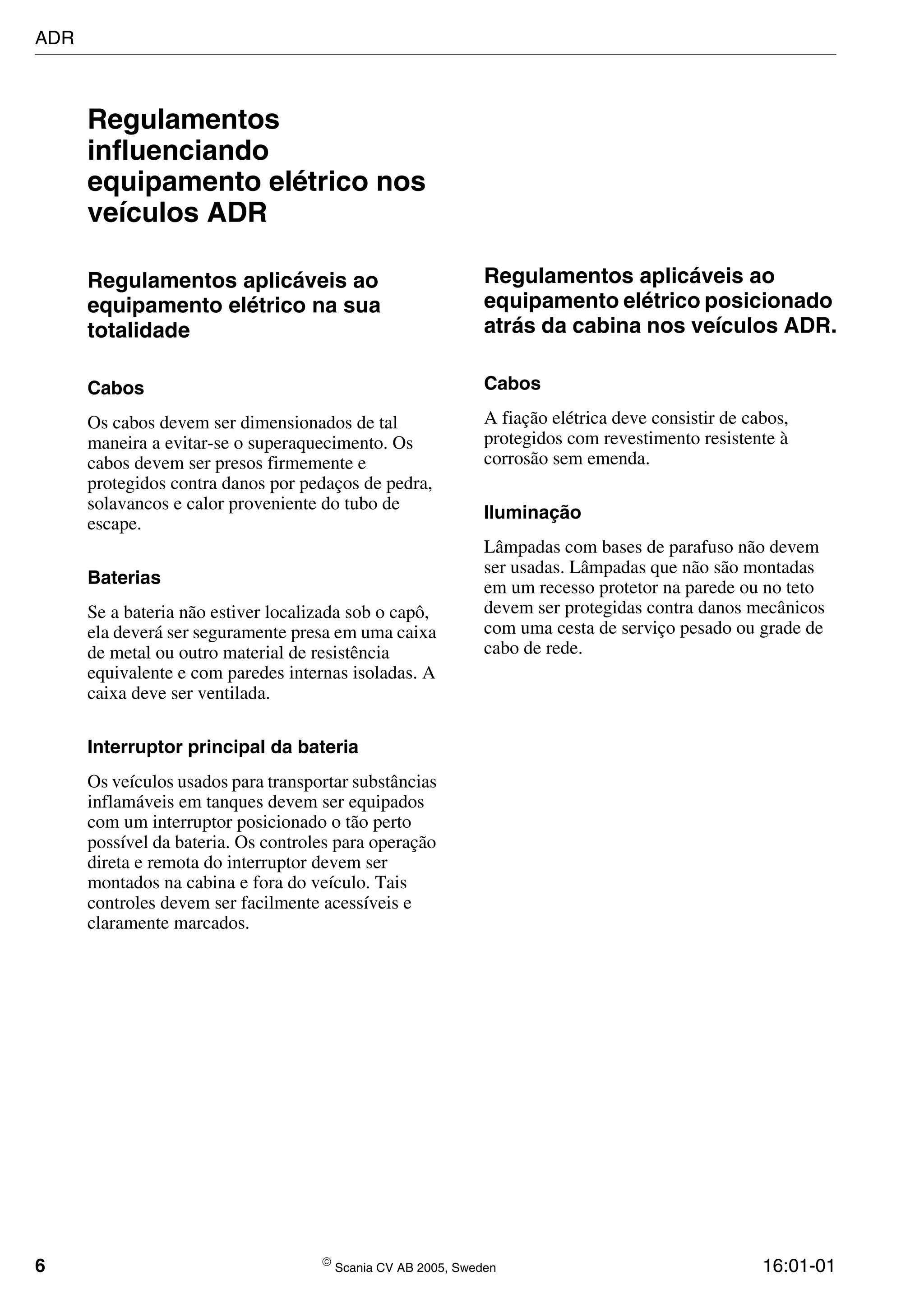 6  Scania CV AB 2005, Sweden 16:01-01
Regulamentos
influenciando
equipamento elétrico nos
veículos ADR
Regulamentos aplicáveis ao
equipamento elétrico na sua
totalidade
Cabos
Os cabos devem ser dimensionados de tal
maneira a evitar-se o superaquecimento. Os
cabos devem ser presos firmemente e
protegidos contra danos por pedaços de pedra,
solavancos e calor proveniente do tubo de
escape.
Baterias
Se a bateria não estiver localizada sob o capô,
ela deverá ser seguramente presa em uma caixa
de metal ou outro material de resistência
equivalente e com paredes internas isoladas. A
caixa deve ser ventilada.
Interruptor principal da bateria
Os veículos usados para transportar substâncias
inflamáveis em tanques devem ser equipados
com um interruptor posicionado o tão perto
possível da bateria. Os controles para operação
direta e remota do interruptor devem ser
montados na cabina e fora do veículo. Tais
controles devem ser facilmente acessíveis e
claramente marcados.
Regulamentos aplicáveis ao
equipamento elétrico posicionado
atrás da cabina nos veículos ADR.
Cabos
A fiação elétrica deve consistir de cabos,
protegidos com revestimento resistente à
corrosão sem emenda.
Iluminação
Lâmpadas com bases de parafuso não devem
ser usadas. Lâmpadas que não são montadas
em um recesso protetor na parede ou no teto
devem ser protegidas contra danos mecânicos
com uma cesta de serviço pesado ou grade de
cabo de rede.
ADR
 