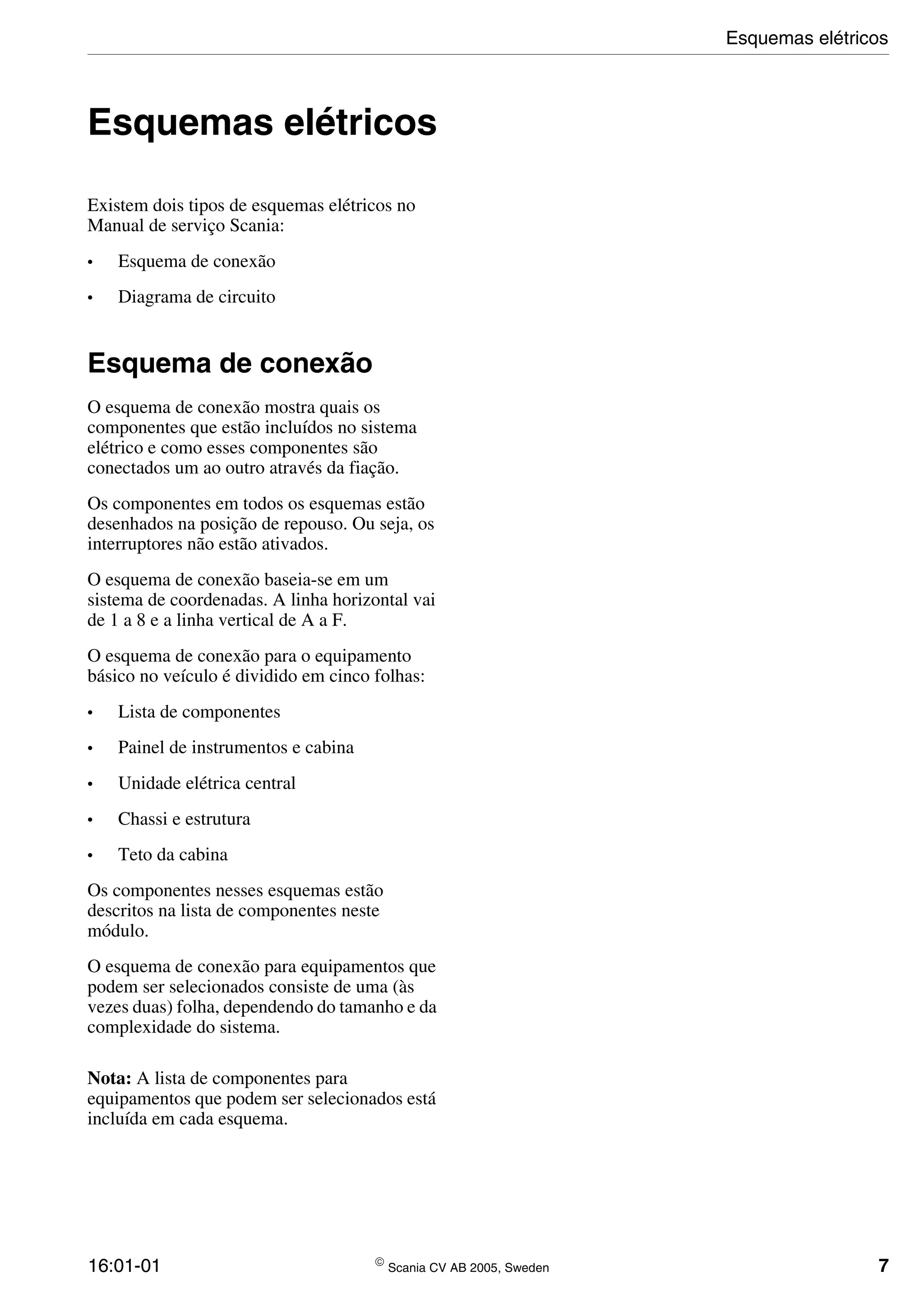 16:01-01  Scania CV AB 2005, Sweden 7
Esquemas elétricos
Existem dois tipos de esquemas elétricos no
Manual de serviço Scania:
• Esquema de conexão
• Diagrama de circuito
Esquema de conexão
O esquema de conexão mostra quais os
componentes que estão incluídos no sistema
elétrico e como esses componentes são
conectados um ao outro através da fiação.
Os componentes em todos os esquemas estão
desenhados na posição de repouso. Ou seja, os
interruptores não estão ativados.
O esquema de conexão baseia-se em um
sistema de coordenadas. A linha horizontal vai
de 1 a 8 e a linha vertical de A a F.
O esquema de conexão para o equipamento
básico no veículo é dividido em cinco folhas:
• Lista de componentes
• Painel de instrumentos e cabina
• Unidade elétrica central
• Chassi e estrutura
• Teto da cabina
Os componentes nesses esquemas estão
descritos na lista de componentes neste
módulo.
O esquema de conexão para equipamentos que
podem ser selecionados consiste de uma (às
vezes duas) folha, dependendo do tamanho e da
complexidade do sistema.
Nota: A lista de componentes para
equipamentos que podem ser selecionados está
incluída em cada esquema.
Esquemas elétricos
 