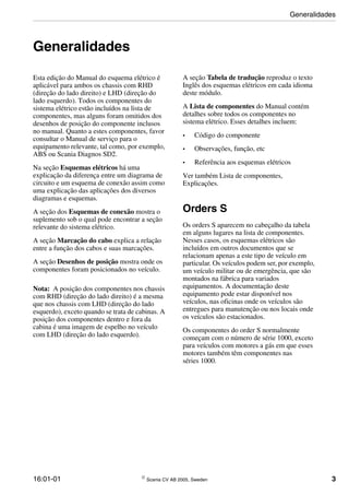 16:01-01  Scania CV AB 2005, Sweden 3
Generalidades
Esta edição do Manual do esquema elétrico é
aplicável para ambos os chassis com RHD
(direção do lado direito) e LHD (direção do
lado esquerdo). Todos os componentes do
sistema elétrico estão incluídos na lista de
componentes, mas alguns foram omitidos dos
desenhos de posição do componente inclusos
no manual. Quanto a estes componentes, favor
consultar o Manual de serviço para o
equipamento relevante, tal como, por exemplo,
ABS ou Scania Diagnos SD2.
Na seção Esquemas elétricos há uma
explicação da diferença entre um diagrama de
circuito e um esquema de conexão assim como
uma explicação das aplicações dos diversos
diagramas e esquemas.
A seção dos Esquemas de conexão mostra o
suplemento sob o qual pode encontrar a seção
relevante do sistema elétrico.
A seção Marcação do cabo explica a relação
entre a função dos cabos e suas marcações.
A seção Desenhos de posição mostra onde os
componentes foram posicionados no veículo.
Nota: A posição dos componentes nos chassis
com RHD (direção do lado direito) é a mesma
que nos chassis com LHD (direção do lado
esquerdo), exceto quando se trata de cabinas. A
posição dos componentes dentro e fora da
cabina é uma imagem de espelho no veículo
com LHD (direção do lado esquerdo).
A seção Tabela de tradução reproduz o texto
Inglês dos esquemas elétricos em cada idioma
deste módulo.
A Lista de componentes do Manual contém
detalhes sobre todos os componentes no
sistema elétrico. Esses detalhes incluem:
• Código do componente
• Observações, função, etc
• Referência aos esquemas elétricos
Ver também Lista de componentes,
Explicações.
Orders S
Os orders S aparecem no cabeçalho da tabela
em alguns lugares na lista de componentes.
Nesses casos, os esquemas elétricos são
incluídos em outros documentos que se
relacionam apenas a este tipo de veículo em
particular. Os veículos podem ser, por exemplo,
um veículo militar ou de emergência, que são
montados na fábrica para variados
equipamentos. A documentação deste
equipamento pode estar disponível nos
veículos, nas oficinas onde os veículos são
entregues para manutenção ou nos locais onde
os veículos são estacionados.
Os componentes do order S normalmente
começam com o número de série 1000, exceto
para veículos com motores a gás em que esses
motores também têm componentes nas
séries 1000.
Generalidades
 