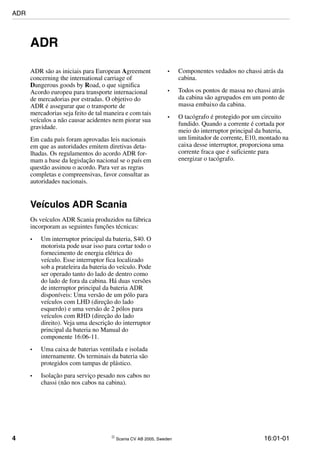 4  Scania CV AB 2005, Sweden 16:01-01
ADR
ADR são as iniciais para European Agreement
concerning the international carriage of
Dangerous goods by Road, o que significa
Acordo europeu para transporte internacional
de mercadorias por estradas. O objetivo do
ADR é assegurar que o transporte de
mercadorias seja feito de tal maneira e com tais
veículos a não causar acidentes nem piorar sua
gravidade.
Em cada país foram aprovadas leis nacionais
em que as autoridades emitem diretivas deta-
lhadas. Os regulamentos do acordo ADR for-
mam a base da legislação nacional se o país em
questão assinou o acordo. Para ver as regras
completas e compreensivas, favor consultar as
autoridades nacionais.
Veículos ADR Scania
Os veículos ADR Scania produzidos na fábrica
incorporam as seguintes funções técnicas:
• Um interruptor principal da bateria, S40. O
motorista pode usar isso para cortar todo o
fornecimento de energia elétrica do
veículo. Esse interruptor fica localizado
sob a prateleira da bateria do veículo. Pode
ser operado tanto do lado de dentro como
do lado de fora da cabina. Há duas versões
de interruptor principal da bateria ADR
disponíveis: Uma versão de um pólo para
veículos com LHD (direção do lado
esquerdo) e uma versão de 2 pólos para
veículos com RHD (direção do lado
direito). Veja uma descrição do interruptor
principal da bateria no Manual do
componente 16:06-11.
• Uma caixa de baterias ventilada e isolada
internamente. Os terminais da bateria são
protegidos com tampas de plástico.
• Isolação para serviço pesado nos cabos no
chassi (não nos cabos na cabina).
• Componentes vedados no chassi atrás da
cabina.
• Todos os pontos de massa no chassi atrás
da cabina são agrupados em um ponto de
massa embaixo da cabina.
• O tacógrafo é protegido por um circuito
fundido. Quando a corrente é cortada por
meio do interruptor principal da bateria,
um limitador de corrente, E10, montado na
caixa desse interruptor, proporciona uma
corrente fraca que é suficiente para
energizar o tacógrafo.
ADR
 
