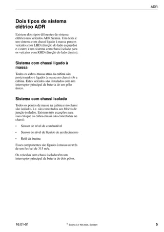 16:01-01  Scania CV AB 2005, Sweden 5
Dois tipos de sistema
elétrico ADR
Existem dois tipos diferentes de sistema
elétrico nos veículos ADR Scania. Um deles é
um sistema com chassi ligado à massa para os
veículos com LHD (direção do lado esquerdo)
e o outro é um sistema com chassi isolado para
os veículos com RHD (direção do lado direito).
Sistema com chassi ligado à
massa
Todos os cabos-massa atrás da cabina são
posicionados e ligados à massa no chassi sob a
cabina. Estes veículos são instalados com um
interruptor principal da bateria de um pólo
único.
Sistema com chassi isolado
Todos os pontos de massa na cabina e no chassi
são isolados, i.e. são conectados aos blocos de
junção isolados. Existem três exceções para
isso em que os cabos-massa são conectados ao
chassi:
• Sensor de nível de combustível
• Sensor de nível de líquido de arrefecimento
• Relé da buzina
Esses componentes são ligados à massa através
de um fusível de 315 mA.
Os veículos com chassi isolado têm um
interruptor principal da bateria de dois pólos.
ADR
 