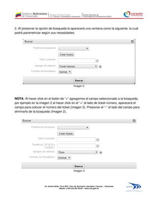 2. Al presionar la opción de búsqueda le aparecerá una ventana como la siguiente, la cual
podrá parametrizar según sus necesidades:




                                                      Imagen 2



NOTA: Al hacer click en el botón de “+” agregamos el campo seleccionado a la búsqueda,
por ejemplo en la imagen 2 al hacer click en el “+” al lado de ticket número, aparecerá el
campo para colocar el número del ticket (imagen 3). Presionar el “-” al lado del campo para
eliminarlo de la búsqueda (Imagen 2).




                                                      Imagen 3




                     Av. Andrés Bello, Torre BFC, Piso 16, Municipio Libertador, Caracas – Venezuela
                                      Master: (+58 212) 597.45.90 – www.cnti.gob.ve
 