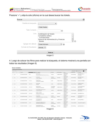 Presione “+” y elija la cola (oficina) en la cual desea buscar los tickets.




                                                        Imagen 5


4. Luego de colocar los filtros para realizar la búsqueda, el sistema mostrará una pantalla con
todos los resultados (Imagen 6)




                                                        Imagen 6




                       Av. Andrés Bello, Torre BFC, Piso 16, Municipio Libertador, Caracas – Venezuela
                                        Master: (+58 212) 597.45.90 – www.cnti.gob.ve
 