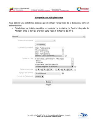 Búsqueda con Múltiples Filtros

Para obtener una estadística deseada puede utilizar varios filtros de la búsqueda, como el
siguiente caso:
   – Estadísticas de tickets atendidos por analista de la oficina de Centro Integrado de
       Atención entre el 1ero de enero de 2012 hasta 1 de febrero de 2012.




                                                     Imagen 7




                    Av. Andrés Bello, Torre BFC, Piso 16, Municipio Libertador, Caracas – Venezuela
                                     Master: (+58 212) 597.45.90 – www.cnti.gob.ve
 