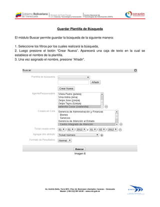 Guardar Plantilla de Búsqueda

El módulo Buscar permite guardar la búsqueda de la siguiente manera:

1. Seleccione los filtros por los cuales realizará la búsqueda,
2. Luego presione el botón “Crear Nueva”. Aparecerá una caja de texto en la cual se
establece el nombre de la plantilla.
3. Una vez asignado el nombre, presione “Añadir”.




                                                     Imagen 8




                    Av. Andrés Bello, Torre BFC, Piso 16, Municipio Libertador, Caracas – Venezuela
                                     Master: (+58 212) 597.45.90 – www.cnti.gob.ve
 