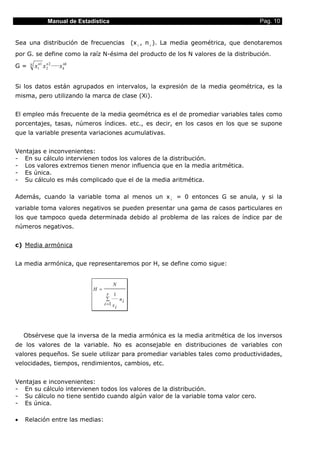 Manual de Estadística                                                        Pag. 10


Sea una distribución de frecuencias                  (x i , n i ). La media geométrica, que denotaremos
por G. se define como la raíz N-ésima del producto de los N valores de la distribución.

G=    N
          x1n1 x 2 2 ·····x k
                 n          nk




Si los datos están agrupados en intervalos, la expresión de la media geométrica, es la
misma, pero utilizando la marca de clase (Xi).


El empleo más frecuente de la media geométrica es el de promediar variables tales como
porcentajes, tasas, números índices. etc., es decir, en los casos en los que se supone
que la variable presenta variaciones acumulativas.


Ventajas e inconvenientes:
- En su cálculo intervienen todos los valores de la distribución.
- Los valores extremos tienen menor influencia que en la media aritmética.
- Es única.
- Su cálculo es más complicado que el de la media aritmética.

Además, cuando la variable toma al menos un x i = 0 entonces G se anula, y si la
variable toma valores negativos se pueden presentar una gama de casos particulares en
los que tampoco queda determinada debido al problema de las raíces de índice par de
números negativos.


c) Media armónica


La media armónica, que representaremos por H, se define como sigue:


                                           N
                                 H =
                                         r 1
                                        ∑       ni
                                       i =1 x
                                              i




    Obsérvese que la inversa de la media armónica es la media aritmética de los inversos
de los valores de la variable. No es aconsejable en distribuciones de variables con
valores pequeños. Se suele utilizar para promediar variables tales como productividades,
velocidades, tiempos, rendimientos, cambios, etc.


Ventajas e inconvenientes:
- En su cálculo intervienen todos los valores de la distribución.
- Su cálculo no tiene sentido cuando algún valor de la variable toma valor cero.
- Es única.

•   Relación entre las medias:
 