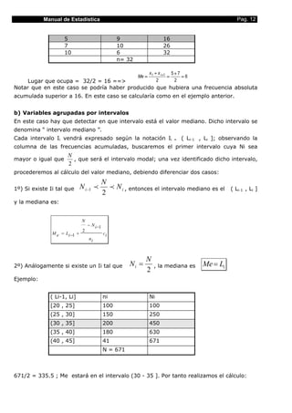 Manual de Estadística                                                                          Pag. 12


                    5                                9                     16
                    7                                10                    26
                    10                               6                     32
                                                     n= 32

                                                                    x 1 + x i +1 5 + 7
                                                             Me =               =      =6
     Lugar que ocupa = 32/2 = 16 ==>                                     2         2
Notar que en este caso se podría haber producido que hubiera una frecuencia absoluta
acumulada superior a 16. En este caso se calcularía como en el ejemplo anterior.


b) Variables agrupadas por intervalos
En este caso hay que detectar en que intervalo está el valor mediano. Dicho intervalo se
denomina “ intervalo mediano ”.
Cada intervalo Ii vendrá expresado según la notación Ii                          =   ( Li-1 , Li ]; observando la
columna de las frecuencias acumuladas, buscaremos el primer intervalo cuya Ni sea
                      N
mayor o igual que       , que será el intervalo modal; una vez identificado dicho intervalo,
                      2
procederemos al cálculo del valor mediano, debiendo diferenciar dos casos:
                                               N
1º) Si existe Ii tal que       N i −1 p          p N i , entonces el intervalo mediano es el           ( Li-1 , Li ]
                                               2
y la mediana es:


                                N
                                    − N i −1
                                2
               M e = Li −1 +                   ci
                                    ni



                                                                N
2º) Análogamente si existe un Ii tal que                 Ni =         , la mediana es       Me = Li
                                                                2
Ejemplo:


              ( Li-1, Li]                      ni                   Ni
              [20 , 25]                        100                  100
              (25 , 30]                        150                  250
              (30 , 35]                        200                  450
              (35 , 40]                        180                  630
              (40 , 45]                        41                   671
                                               N = 671



671/2 = 335.5 ; Me estará en el intervalo (30 - 35 ]. Por tanto realizamos el cálculo:
 