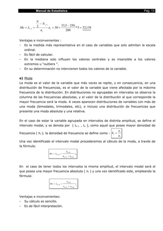 Manual de Estadística                                             Pag. 13


             N
               − N i −1
                                  33,5 − 250
Me = Li −1 + 2          ai = 30 +            * 5 = 32,138
               ni                    200


Ventajas e inconvenientes :
-   Es la medida más representativa en el caso de variables que solo admitan la escala
    ordinal.
-   Es fácil de calcular.
-   En la mediana solo influyen los valores centrales y es insensible a los valores
    extremos u “outliers ”.
-   En su determinación no intervienen todos los valores de la variable.


e) Moda
La moda es el valor de la variable que más veces se repite, y en consecuencia, en una
distribución de frecuencias, es el valor de la variable que viene afectada por la máxima
frecuencia de la distribución. En distribuciones no agrupadas en intervalos se observa la
columna de las frecuencias absolutas, y el valor de la distribuci6n al que corresponde la
mayor frecuencia será la moda. A veces aparecen distribuciones de variables con más de
una moda (bimodales, trimodales, etc), e incluso una distribución de frecuencias que
presente una moda absoluta y una relativa.


En el caso de estar la variable agrupada en intervalos de distinta amplitud, se define el
intervalo modal, y se denota por ( Li-1 , Li ], como aquel que posee mayor densidad de
                                                                     ni
frecuencia ( hi ); la densidad de frecuencia se define como : hi =
                                                                     ai
Una vez identificado el intervalo modal procederemos al cálculo de la moda, a través de
la fórmula:
                                           hi +1
                       Mo = Li −1 +                    ci
                                       hi −1 + hi +1



En el caso de tener todos los intervalos la misma amplitud, el intervalo modal será el
que posea una mayor frecuencia absoluta ( ni ) y una vez identificado este, empleando la
fórmula:
                                           n i +1
                        Mo = Li −1 +                  c
                                       n i −1 + n i +1 i



Ventajas e inconvenientes:
-   Su cálculo es sencillo.
-   Es de fácil interpretación.
 