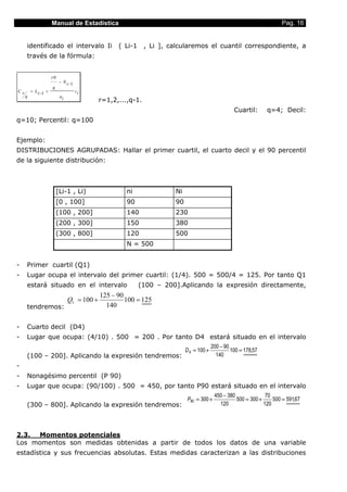 Manual de Estadística                                                                             Pag. 16


     identificado el intervalo Ii                  ( Li-1     , Li ], calcularemos el cuantil correspondiente, a
     través de la fórmula:


                      rN
                           − N i −1
                      q
Cr       = L i −1 +                   ci
     q                     ni
                                             r=1,2,...,q-1.
                                                                                                    Cuartil:      q=4; Decil:
q=10; Percentil: q=100


Ejemplo:
DISTRIBUCIONES AGRUPADAS: Hallar el primer cuartil, el cuarto decil y el 90 percentil
de la siguiente distribución:



                          [Li-1 , Li)                 ni               Ni
                          [0 , 100]                   90               90
                          (100 , 200]                 140              230
                          (200 , 300]                 150              380
                          (300 , 800]                 120              500
                                                      N = 500


-    Primer cuartil (Q1)
-    Lugar ocupa el intervalo del primer cuartil: (1/4). 500 = 500/4 = 125. Por tanto Q1
     estará situado en el intervalo                         (100 – 200].Aplicando la expresión directamente,
                                             125 − 90
                                Q1 = 100 +            100 = 125
     tendremos:                                140


-    Cuarto decil (D4)
-    Lugar que ocupa: (4/10) . 500 = 200 . Por tanto D4 estará situado en el intervalo
                                                                                          200 − 90
                                                                            D 4 = 100 +            100 = 178,57
     (100 – 200]. Aplicando la expresión tendremos:                                         140
-
-    Nonagésimo percentil (P 90)
-    Lugar que ocupa: (90/100) . 500 = 450, por tanto P90 estará situado en el intervalo
                                                                                           450 − 380              70
                                                                             P90 = 300 +             500 = 300 +     500 = 591,67
     (300 – 800]. Aplicando la expresión tendremos:                                          120                 120




2.3. Momentos potenciales
Los momentos son medidas obtenidas a partir de todos los datos de una variable
estadística y sus frecuencias absolutas. Estas medidas caracterizan a las distribuciones
 