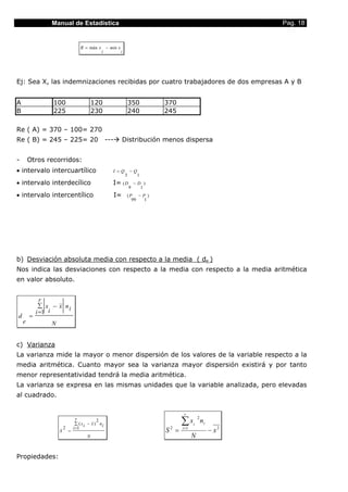 Manual de Estadística                                                                         Pag. 18


                                    R = máx x − min x
                                             i        i




Ej: Sea X, las indemnizaciones recibidas por cuatro trabajadores de dos empresas A y B


A                100                        120                    350        370
B                225                        230                    240        245

Re ( A) = 370 – 100= 270
Re ( B) = 245 – 225= 20                             ---        Distribución menos dispersa


-       Otros recorridos:
• intervalo intercuartílico                           I =Q         −Q
                                                               3        1
• intervalo interdecílico                             I= ( D           −D )
                                                                   9     1
• intervalo intercentílico                                I=    (P − P )
                                                                  99  1




b) Desviación absoluta media con respecto a la media ( de )
Nos indica las desviaciones con respecto a la media con respecto a la media aritmética
en valor absoluto.


              r
             ∑ x − x ni
            i =1 i
d       =
    e            N


c) Varianza
La varianza mide la mayor o menor dispersión de los valores de la variable respecto a la
media aritmética. Cuanto mayor sea la varianza mayor dispersión existirá y por tanto
menor representatividad tendrá la media aritmética.
La varianza se expresa en las mismas unidades que la variable analizada, pero elevadas
al cuadrado.

                                                                                     r


                         2
                                   r
                                 i =1
                                              2
                                  ∑ ( xi − x ) ni                                   ∑x     i
                                                                                               2
                                                                                                   ni
                     S       =                                                S =
                                                                               2    i =1
                                                                                                        − x2
                                        N                                                  N

Propiedades:
 