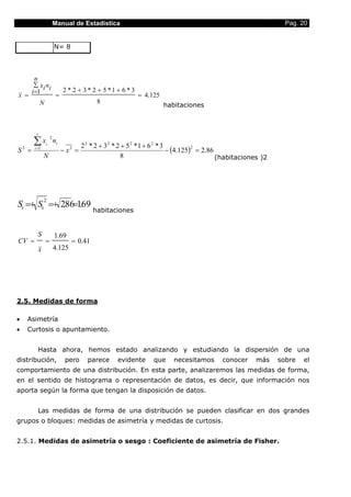 Manual de Estadística                                                                   Pag. 20


                           N= 8



           n
          ∑ x i ni
         i =1                   2 * 2 + 3 * 2 + 5 *1 + 6 * 3
x =                         =                                  = 4.125
               N                              8
                                                                         habitaciones



           r

         ∑x        i
                       2
                           ni
                                         2 2 * 2 + 32 * 2 + 5 2 *1 + 6 2 * 3
                                                                             − (4.125) = 2.86
                                                                                      2
S = 2     i =1
                                − x2 =
                   N                                     8                                    (habitaciones )2




                   2
Sx =+ Sx =+ 2.86=1.69
                                             habitaciones


            S              1.69
CV =               =               = 0.41
               x           4.125




2.5. Medidas de forma

•       Asimetría
•       Curtosis o apuntamiento.


            Hasta ahora, hemos estado analizando y estudiando la dispersión de una
distribución,                    pero      parece     evidente      que     necesitamos      conocer     más     sobre   el
comportamiento de una distribución. En esta parte, analizaremos las medidas de forma,
en el sentido de histograma o representación de datos, es decir, que información nos
aporta según la forma que tengan la disposición de datos.


            Las medidas de forma de una distribución se pueden clasificar en dos grandes
grupos o bloques: medidas de asimetría y medidas de curtosis.


2.5.1. Medidas de asimetría o sesgo : Coeficiente de asimetría de Fisher.
 