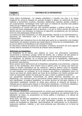 Manual de Estadística                                                    Pag. 3



Capítulo                           HISTORIA DE LA ESTADISTICA
   I

Como dijera Huntsberger: "La palabra estadística a menudo nos trae a la mente
imágenes de números apilados en grandes arreglos y tablas, de volúmenes de cifras
relativas a nacimientos, muertes, impuestos, poblaciones, ingresos, deudas, créditos y
así sucesivamente. Huntsberger tiene razón pues al instante de escuchar esta palabra
estas son las imágenes que llegan a nuestra cabeza.
La Estadística es mucho más que sólo números apilados y gráficas bonitas. Es una
ciencia con tanta antigüedad como la escritura, y es por sí misma auxiliar de todas las
demás ciencias. Los mercados, la medicina, la ingeniería, los gobiernos, etc. Se nombran
entre los más destacados clientes de ésta.
La ausencia de ésta conllevaría a un caos generalizado, dejando a los administradores y
ejecutivos sin información vital a la hora de tomar decisiones en tiempos de
incertidumbre.
La Estadística que conocemos hoy en día debe gran parte de su realización a los trabajos
matemáticos de aquellos hombres que desarrollaron la teoría de las probabilidades, con
la cual se adhirió a la Estadística a las ciencias formales.
En este breve material se expone los conceptos, la historia, la división así como algunos
errores básicos cometidos al momento de analizar datos Estadísticos.

Definición de Estadística
La Estadística es la ciencia cuyo objetivo es reunir una información cuantitativa
concerniente a individuos, grupos, series de hechos, etc. y deducir de ello gracias al
análisis de estos datos unos significados precisos o unas previsiones para el futuro.
La estadística, en general, es la ciencia que trata de la recopilación, organización
presentación, análisis e interpretación de datos numéricos con e fin de realizar una toma
de decisión más efectiva.
Otros autores tienen definiciones de la Estadística semejantes a las anteriores, y algunos
otros no tan semejantes. Para Chacón esta se define como “la ciencia que tiene por
objeto el estudio cuantitativo de los colectivos”; otros la definen como la expresión
cuantitativa del conocimiento dispuesta en forma adecuada para el escrutinio y análisis.
La más aceptada, sin embargo, es la de Minguez, que define la Estadística como “La
ciencia que tiene por objeto aplicar las leyes de la cantidad a los hechos sociales para
medir su intensidad, deducir las leyes que los rigen y hacer su predicción próxima”.
Los estudiantes confunden comúnmente los demás términos asociados con las
Estadísticas, una confusión que es conveniente aclarar debido a que esta palabra tiene
tres significados: la palabra estadística, en primer término se usa para referirse a la
información estadística; también se utiliza para referirse al conjunto de técnicas y
métodos que se utilizan para analizar la información estadística; y el término estadístico,
en singular y en masculino, se refiere a una medida derivada de una muestra.

Utilidad e Importancia
Los métodos estadísticos tradicionalmente se utilizan para propósitos descriptivos, para
organizar y resumir datos numéricos. La estadística descriptiva, por ejemplo trata de la
tabulación de datos, su presentación en forma gráfica o ilustrativa y el cálculo de
medidas descriptivas.
Ahora bien, las técnicas estadísticas se aplican de manera amplia en mercadotecnia,
contabilidad, control de calidad y en otras actividades; estudios de consumidores;
análisis de resultados en deportes; administradores de instituciones; en la educación;
organismos políticos; médicos; y por otras personas que intervienen en la toma de
decisiones.
 
