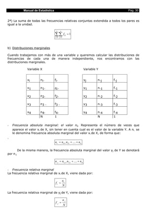 Manual de Estadística                                                          Pag. 30


2ª) La suma de todas las frecuencias relativas conjuntas extendida a todos los pares es
igual a la unidad.

                                       r     s

                                      ∑∑ f
                                      i =1 j =1
                                                    ij   =1



b) Distribuciones marginales

Cuando trabajamos con más de una variable y queremos calcular las distribuciones de
frecuencias de cada una de manera independiente, nos encontramos con las
distribuciones marginales.

                Variable X                                              Variable Y


                xi       ni.          fi.                               yj       n.j   f.j

                x1       n1.          f1.                               y1       n.1   f.1

                x2       n2.          f2.                               y2       n.2   f.2

                x3       n3 .         f3 .                              y3       n.3   f.3

                x4       n4.          f4.                               y4       n.4   f.4
                         N            1                                          N     1

-   Frecuencia absoluta marginal: el valor ni. Representa el número de veces que
    aparece el valor xi de X, sin tener en cuenta cual es el valor de la variable Y. A ni. se
    le denomina frecuencia absoluta marginal del valor xi de X, de forma que:
-
                                      ni. = ni1+ ni 2 + .... + nis

          De la misma manera, la frecuencia absoluta marginal del valor yj de Y se denotará
por n.j

                                      n. j = n1 j + n2 j + .... + nrj

- Frecuencia relativa marginal
La frecuencia relativa marginal de xi de X, viene dada por:

                                                 ni .
                                      f i. =
                                                 N

La frecuencia relativa marginal de yj de Y, viene dada por:

                                                  n. j
                                      f. j =
                                                  N
 
