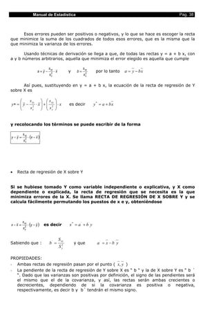 Manual de Estadística                                                             Pag. 38



     Esos errores pueden ser positivos o negativos, y lo que se hace es escoger la recta
que minimice la suma de los cuadrados de todos esos errores, que es la misma que la
que minimiza la varianza de los errores.

       Usando técnicas de derivación se llega a que, de todas las rectas y = a + b x, con
a y b números arbitrarios, aquella que minimiza el error elegido es aquella que cumple

                              s xy                          s xy
                       a=y−    2
                                     ⋅x           y    b=    2
                                                                      por lo tanto      a = y − bx
                              sx                            sx

      Así pues, sustituyendo en y = a + b x, la ecuación de la recta de regresión de Y
sobre X es

         s xy   s xy              
y∗ =  y − 2 ⋅ x  +  2
                 s
                                     ⋅ x
                                                 es decir           y* = a + bx
         sx       x               


y recolocando los términos se puede escribir de la forma

        s xy
y−y =    2
               ⋅ (x − x )
        sx




•   Recta de regresión de X sobre Y


Si se hubiese tomado Y como variable independiente o explicativa, y X como
dependiente o explicada, la recta de regresión que se necesita es la que
minimiza errores de la X. Se llama RECTA DE REGRESIÓN DE X SOBRE Y y se
calcula fácilmente permutando los puestos de x e y, obteniéndose



        s xy
x−x =    2
               ⋅ (y − y )   es decir              x * = a ´ + b´ y
        sy


                                          S xy
Sabiendo que :                b´ =            2
                                                      y que            a ´ = x − b´ y
                                          S   y



PROPIEDADES:
- Ambas rectas de regresión pasan por el punto ( x, y )
- La pendiente de la recta de regresión de Y sobre X es “ b “ y la de X sobre Y es “ b ´
  “. Dado que las varianzas son positivas por definición, el signo de las pendientes será
  el mismo que el de la covarianza, y así, las rectas serán ambas crecientes o
  decrecientes, dependiendo de si la covarianza es positiva o negativa,
  respectivamente, es decir b y b´ tendrán el mismo signo.
 