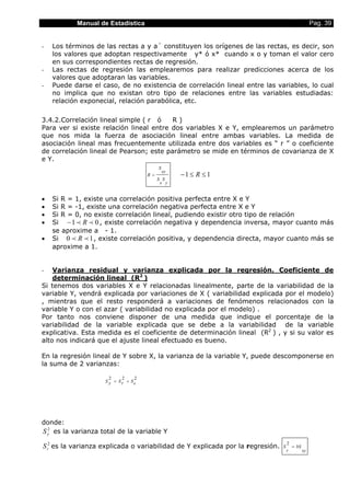 Manual de Estadística                                                                    Pag. 39


-   Los términos de las rectas a y a´ constituyen los orígenes de las rectas, es decir, son
    los valores que adoptan respectivamente y* ó x* cuando x o y toman el valor cero
    en sus correspondientes rectas de regresión.
-   Las rectas de regresión las emplearemos para realizar predicciones acerca de los
    valores que adoptaran las variables.
-   Puede darse el caso, de no existencia de correlación lineal entre las variables, lo cual
    no implica que no existan otro tipo de relaciones entre las variables estudiadas:
    relación exponecial, relación parabólica, etc.

3.4.2.Correlación lineal simple ( r ó    R)
Para ver si existe relación lineal entre dos variables X e Y, emplearemos un parámetro
que nos mida la fuerza de asociación lineal entre ambas variables. La medida de
asociación lineal mas frecuentemente utilizada entre dos variables es “ r ” o coeficiente
de correlación lineal de Pearson; este parámetro se mide en términos de covarianza de X
e Y.
                                         S
                                             xy
                                    R=            −1 ≤ R ≤ 1
                                         S S
                                          x y


•   Si R = 1, existe una correlación positiva perfecta entre X e Y
•   Si R = -1, existe una correlación negativa perfecta entre X e Y
•   Si R = 0, no existe correlación lineal, pudiendo existir otro tipo de relación
•   Si − 1 p R p 0 , existe correlación negativa y dependencia inversa, mayor cuanto más
    se aproxime a - 1.
•   Si 0 p R p 1 , existe correlación positiva, y dependencia directa, mayor cuanto más se
    aproxime a 1.


-   Varianza residual y varianza explicada por la regresión. Coeficiente de
    determinación lineal (R2 )
Si tenemos dos variables X e Y relacionadas linealmente, parte de la variabilidad de la
variable Y, vendrá explicada por variaciones de X ( variabilidad explicada por el modelo)
, mientras que el resto responderá a variaciones de fenómenos relacionados con la
variable Y o con el azar ( variabilidad no explicada por el modelo) .
Por tanto nos conviene disponer de una medida que indique el porcentaje de la
variabilidad de la variable explicada que se debe a la variabilidad de la variable
explicativa. Esta medida es el coeficiente de determinación lineal (R2 ) , y si su valor es
alto nos indicará que el ajuste lineal efectuado es bueno.

En la regresión lineal de Y sobre X, la varianza de la variable Y, puede descomponerse en
la suma de 2 varianzas:

                      2    2    2
                    S y = Sr + Se




donde:
  2
S y es la varianza total de la variable Y
                                                                                    2
S r2 es la varianza explicada o variabilidad de Y explicada por la regresión.   S       = bS
                                                                                    r          xy
 