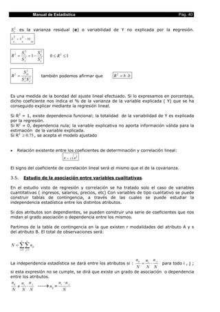 Manual de Estadística                                                          Pag. 40


S e2 es la varianza residual (e) o variabilidad de Y no explicada por la regresión.
    2             2
S           = S       − bS
    e             y               xy


                  S r2      S2
R2 =                 2
                       = 1 − e2               0 ≤ R2 ≤ 1
                  Sy        Sy

                        2
                      S xy
R =     2
                      2       2
                                        también podemos afirmar que   R 2 = b ⋅ b´
                  S S x       y




Es una medida de la bondad del ajuste lineal efectuado. Si lo expresamos en porcentaje,
dicho coeficiente nos indica el % de la varianza de la variable explicada ( Y) que se ha
conseguido explicar mediante la regresión lineal.

Si R2 = 1, existe dependencia funcional; la totalidad de la variabilidad de Y es explicada
por la regresión.
Si R2 = 0, dependencia nula; la variable explicativa no aporta información válida para la
estimación de la variable explicada.
Si R2 ≥ 0.75 , se acepta el modelo ajustado


•           Relación existente entre los coeficientes de determinación y correlación lineal:
                                                          R = ± R2


El signo del coeficiente de correlación lineal será el mismo que el de la covarianza.

3.5.                  Estudio de la asociación entre variables cualitativas.

En el estudio visto de regresión y correlación se ha tratado solo el caso de variables
cuantitativas ( ingresos, salarios, precios, etc) Con variables de tipo cualitativo se puede
construir tablas de contingencia, a través de las cuales se puede estudiar la
independencia estadística entre los distintos atributos.

Si dos atributos son dependientes, se pueden construir una serie de coeficientes que nos
midan el grado asociación o dependencia entre los mismos.

Partimos de la tabla de contingencia en la que existen r modalidades del atributo A y s
del atributo B. El total de observaciones será:

                  r       s
N = ∑∑ nij
                i =1 j =1



                                                                                     nij       ni. n. j
La independencia estadística se dará entre los atributos si :                              =      ⋅       para todo i , j ;
                                                                                     N         N N
si esta expresión no se cumple, se dirá que existe un grado de asociación o dependencia
entre los atributos.
nij               ni. n. j                            ni. ⋅ n. j
            ≠        ⋅                 ----    '
                                              nij =
N                 N N                                    N
 