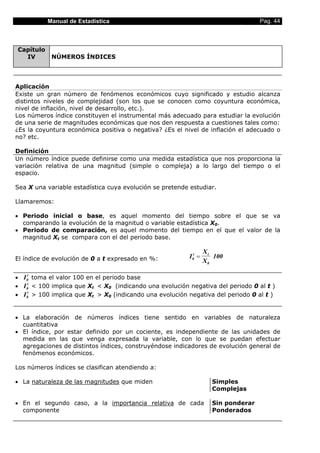 Manual de Estadística                                                    Pag. 44



Capítulo
  IV        NÚMEROS ÍNDICES




Aplicación
Existe un gran número de fenómenos económicos cuyo significado y estudio alcanza
distintos niveles de complejidad (son los que se conocen como coyuntura económica,
nivel de inflación, nivel de desarrollo, etc.).
Los números índice constituyen el instrumental más adecuado para estudiar la evolución
de una serie de magnitudes económicas que nos den respuesta a cuestiones tales como:
¿Es la coyuntura económica positiva o negativa? ¿Es el nivel de inflación el adecuado o
no? etc.

Definición
Un número índice puede definirse como una medida estadística que nos proporciona la
variación relativa de una magnitud (simple o compleja) a lo largo del tiempo o el
espacio.

Sea X una variable estadística cuya evolución se pretende estudiar.

Llamaremos:

• Periodo inicial o base, es aquel momento del tiempo sobre el que se va
  comparando la evolución de la magnitud o variable estadística X0.
• Periodo de comparación, es aquel momento del tiempo en el que el valor de la
  magnitud Xt se compara con el del periodo base.

                                                                   Xt
El índice de evolución de 0 a t expresado en %:           I 0t =      100
                                                                   X0

• I 0t toma el valor 100 en el periodo base
• I 0t < 100 implica que Xt < X0 (indicando una evolución negativa del periodo 0 al t )
• I 0t > 100 implica que Xt > X0 (indicando una evolución negativa del periodo 0 al t )


• La elaboración de números índices tiene sentido en variables de naturaleza
  cuantitativa
• El índice, por estar definido por un cociente, es independiente de las unidades de
  medida en las que venga expresada la variable, con lo que se puedan efectuar
  agregaciones de distintos índices, construyéndose indicadores de evolución general de
  fenómenos económicos.

Los números índices se clasifican atendiendo a:

• La naturaleza de las magnitudes que miden                          Simples
                                                                     Complejas

• En el segundo caso, a la importancia relativa de cada              Sin ponderar
  componente                                                         Ponderados
 