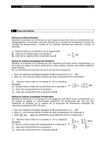 Manual de Estadística                                                                              Pag. 45




2.     Tipos de Indices


Números Indices Simples
Estudian la evolución en el tiempo de una magnitud que sólo tiene un componente (sin
desagregación). Se emplean con gran difusión en el mundo de la empresa a la hora de
estudiar las producciones y ventas de los distintos artículos que fabrican y lanzan al
mercado.

I 0t Número índice en el periodo t de la magnitud X
Xt Valor de la magnitud X en el periodo t                            Xt
                                                            I 0t =      100
X0 Valor de la magnitud X en el periodo base 0                       X0

Números Indices Complejos Sin Ponderar
Estudian la evolución en el tiempo de una magnitud que tiene varios componentes y a
los cuales se asigna la misma importancia o peso relativo (siendo esta última hipótesis
nada realista).
Por su naturaleza son de poco uso en el mundo de la economía.

• Sea una magnitud compleja agregada de N componentes (1,2,..., N )
          t
• Sean I i0 los números índices simples de cada componente i en el periodo t

I 0t  Número índice total en el periodo t de la magnitud
agregada                                                          1        Ν
                                                                                              1 Ν X it
   t
I i0 Número índice simple del componente i en el periodo t
                                                           I 0t =
                                                                  Ν
                                                                          ∑I          t
                                                                                     i0   =     ∑ 100
                                                                                              Ν i = 1 X i0
                                                                          i =1
X it Valor del componente i en el periodo t
X i0 Valor del componente i en el periodo base 0

Números Indices Complejos Ponderados
Estudian la evolución en el tiempo de una magnitud que tiene varios componentes y a
los cuales se asigna un determinado coeficiente de ponderación wi. Son los que
realmente se emplean en el análisis de la evolución de fenómenos complejos de
naturaleza económica (IPC, IPI, etc.)

• Sea una magnitud compleja agregada de N componentes (1,2,..., N )
          t
• Sean I i0 los números índices simples de cada componente i en el periodo t
• Sean (w1, w2, ...,wN) los coeficientes de ponderación de los componentes

I 0t  Número índice total en el periodo t de la magnitud             Ν                        Ν
                                                                                                     X it
agregada                                                             ∑ I i0 wi
                                                                          t
                                                                                              ∑X              100 wi
                                                                     i =1                     i =1
I i0 Número índice simple del componente i en el periodo t I 0 =                          =
                                                             t                                         i0
   t
                                                                         Ν                             Ν

X it Valor del componente i en el periodo t                            ∑w        i                    ∑w       i
                                                                         i =1                          i =1
X i0 Valor del componente i en el periodo base 0
 