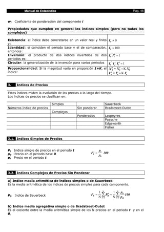 Manual de Estadística                                                              Pag. 46


wi   Coeficiente de ponderación del componente i

Propiedades que cumplen en general los índices simples (pero no todos los
complejos)

Existencia: el índice debe concretarse en un valor real y finito        I 0t ≠ 0
y:
Identidad: si coinciden el periodo base y el de comparación,            I 0t = 100
entonces:
Inversión: el producto de dos índices invertidos de dos                 I 0t I t0 = 1
periodos es:
Circular: la generalización de la inversión para varios periodos          '
                                                                        I 0t I tt' I t0 = 1
Proporcionalidad: Si la magnitud varía en proporción 1+K, el X'0t = X 0t + Κ X 0t
índice:                                                      I'ot = I ot + Κ I ot


3.    Indices de Precios

Estos índices miden la evolución de los precios a lo largo del tiempo.
Los índices de precios se clasifican en:

                             Simples                               Sauerbeck
Números índice de precios                     Sin ponderar         Bradstreet-Dutot
                             Complejos
                                              Ponderados           Laspeyres
                                                                   Paasche
                                                                   Edgeworth
                                                                   Fisher


3.1. Indices Simples de Precios


Pt Indice simple de precios en el periodo t                    pt
p0 Precio en el periodo base 0                         P0t =      100
                                                               p0
pt Precio en el periodo t




3.2. Indices Complejos de Precios Sin Ponderar

a) Indice media aritmética de índices simples o de Sauerbeck
Es la media aritmética de los índices de precios simples para cada componente.

                                                               1 Ν t 1 Ν pit
PS   Indice de Sauerbeck                               PS =      ∑ P = ∑ 100
                                                               Ν i = 1 i0 Ν i = 1 pi0

b) Indice media agregativa simple o de Bradstreet-Dutot
Es el cociente entre la media aritmética simple de los N precios en el periodo t y en el
0.
 