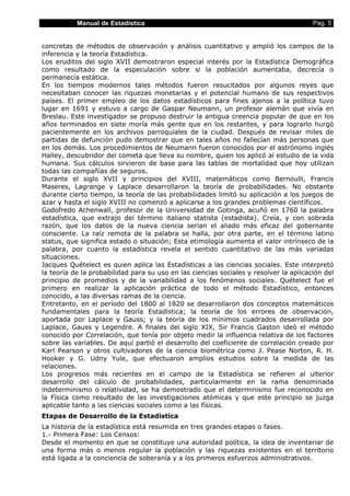 Manual de Estadística                                                       Pag. 5


concretas de métodos de observación y análisis cuantitativo y amplió los campos de la
inferencia y la teoría Estadística.
Los eruditos del siglo XVII demostraron especial interés por la Estadística Demográfica
como resultado de la especulación sobre si la población aumentaba, decrecía o
permanecía estática.
En los tiempos modernos tales métodos fueron resucitados por algunos reyes que
necesitaban conocer las riquezas monetarias y el potencial humano de sus respectivos
países. El primer empleo de los datos estadísticos para fines ajenos a la política tuvo
lugar en 1691 y estuvo a cargo de Gaspar Neumann, un profesor alemán que vivía en
Breslau. Este investigador se propuso destruir la antigua creencia popular de que en los
años terminados en siete moría más gente que en los restantes, y para lograrlo hurgó
pacientemente en los archivos parroquiales de la ciudad. Después de revisar miles de
partidas de defunción pudo demostrar que en tales años no fallecían más personas que
en los demás. Los procedimientos de Neumann fueron conocidos por el astrónomo inglés
Halley, descubridor del cometa que lleva su nombre, quien los aplicó al estudio de la vida
humana. Sus cálculos sirvieron de base para las tablas de mortalidad que hoy utilizan
todas las compañías de seguros.
Durante el siglo XVII y principios del XVIII, matemáticos como Bernoulli, Francis
Maseres, Lagrange y Laplace desarrollaron la teoría de probabilidades. No obstante
durante cierto tiempo, la teoría de las probabilidades limitó su aplicación a los juegos de
azar y hasta el siglo XVIII no comenzó a aplicarse a los grandes problemas científicos.
Godofredo Achenwall, profesor de la Universidad de Gotinga, acuñó en 1760 la palabra
estadística, que extrajo del término italiano statista (estadista). Creía, y con sobrada
razón, que los datos de la nueva ciencia serían el aliado más eficaz del gobernante
consciente. La raíz remota de la palabra se halla, por otra parte, en el término latino
status, que significa estado o situación; Esta etimología aumenta el valor intrínseco de la
palabra, por cuanto la estadística revela el sentido cuantitativo de las más variadas
situaciones.
Jacques Quételect es quien aplica las Estadísticas a las ciencias sociales. Este interpretó
la teoría de la probabilidad para su uso en las ciencias sociales y resolver la aplicación del
principio de promedios y de la variabilidad a los fenómenos sociales. Quételect fue el
primero en realizar la aplicación práctica de todo el método Estadístico, entonces
conocido, a las diversas ramas de la ciencia.
Entretanto, en el período del 1800 al 1820 se desarrollaron dos conceptos matemáticos
fundamentales para la teoría Estadística; la teoría de los errores de observación,
aportada por Laplace y Gauss; y la teoría de los mínimos cuadrados desarrollada por
Laplace, Gauss y Legendre. A finales del siglo XIX, Sir Francis Gaston ideó el método
conocido por Correlación, que tenía por objeto medir la influencia relativa de los factores
sobre las variables. De aquí partió el desarrollo del coeficiente de correlación creado por
Karl Pearson y otros cultivadores de la ciencia biométrica como J. Pease Norton, R. H.
Hooker y G. Udny Yule, que efectuaron amplios estudios sobre la medida de las
relaciones.
Los progresos más recientes en el campo de la Estadística se refieren al ulterior
desarrollo del cálculo de probabilidades, particularmente en la rama denominada
indeterminismo o relatividad, se ha demostrado que el determinismo fue reconocido en
la Física como resultado de las investigaciones atómicas y que este principio se juzga
aplicable tanto a las ciencias sociales como a las físicas.
Etapas de Desarrollo de la Estadística
La historia de la estadística está resumida en tres grandes etapas o fases.
1.- Primera Fase: Los Censos:
Desde el momento en que se constituye una autoridad política, la idea de inventariar de
una forma más o menos regular la población y las riquezas existentes en el territorio
está ligada a la conciencia de soberanía y a los primeros esfuerzos administrativos.
 