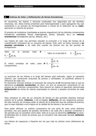 Manual de Estadística                                                         Pag. 50




6.      Indices de Valor y Deflactación de Series Económicas

En economía, los bienes y servicios producidos son adquiridos por las familias,
empresas, etc. Estos bienes presentan gran heterogeneidad y para agregarlos hay que
someterlos a un proceso de homogeneización a través de la obtención de su valor,
aplicando un sistema de precios.

El proceso de multiplicar (cantidades x precios respectivos) de los distintos componentes
transforma cantidades físicas heterogéneas (leche, pescado, etc.) en valores
económicos homogéneos (euros, dólares, etc.)

Los índices de valor nos permiten estudiar la evolución a lo largo del tiempo de la
cuantificación monetaria de un conjunto de bienes. Este valor se llama nominal o en
pesetas corrientes o de cada año cuando los precios son los del periodo de
comparación.

                                                                                     Ν
Valor        en   el   periodo     base     0    :
        Ν                                            Valor en el periodo t :   Vt = ∑ pit q it
V0 = ∑ pi0 q i0                                                                      i =1
      i =1
                                                            Ν

                                                           ∑p    it   q it
                                                           i=1
El índice complejo         de    valor,   para   N IVt =   Ν
componentes:                                               ∑p    i0   q i0
                                                           i=1




La evolución de los índices a lo largo del tiempo está motivado, según la expresión
anterior, por variaciones conjuntas de precios y cantidades, no pudiendo aislarse la
influencia de cada una.
En economía interesa analizar la evolución del conjunto de N mercancías bajo lo que se
denomina a precios constantes, es decir, sin que se produzcan variaciones en los
precios de los distintos componentes. Para hacerlo se realiza la operación denominada
deflactación de series de valores expresadas en precios o pesetas corrientes de cada
año.


Para comparar el valor de un conjunto de bienes en dos periodos distintos interesa
aislarlo de la subida, inflación, o de la bajada, deflación, de sus respectivos precios.
De esta manera, se consigue aislar el cálculo de la distorsión que las subidas de precios,
que no sean debidas a una mejora en la calidad de los bienes y los servicios.

Para poder efectuar un análisis comparativo de una serie de valor entre distintos
periodos, hay que pasarla de pesetas corrientes o de cada año a pesetas constantes o
del periodo que se considere como base. Esto es lo que se denomina deflactar la serie,
dividiéndola por el índice de precios que se considere más adecuado llamado deflactor
de la serie.

Los índices de Laspeyres y Paasche son los que más se utilizan como deflactores de
series.
 
