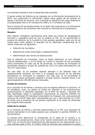 Manual de Estadística                                                 Pag. 54


es el período durante el cual se desarrolla esta encuesta.

El actual cambio de Sistema se ha realizado con la información proveniente de la
ECPF, que proporciona la información básica sobre gastos de las familias en
bienes y servicios de consumo. Así, el periodo de referencia del nuevo Sistema es
el comprendido entre el 2º trimestre de 1999 y el 1º trimestre de 2001.

Para el cálculo de las ponderaciones se ha dado más importancia a la información
correspondiente a los trimestres más cercanos al momento de la actualización.

Muestra

Para obtener indicadores significativos para todos los niveles de desagregación
funcional y geográfica para los que se publica el IPC, se ha estructurado el
proceso de selección de la muestra en tres grandes apartados, cada uno de los
cuales tiene como objetivo la selección de los diferentes componentes de la
misma. Estos son los siguientes :

   •   Selección de municipios.

   •   Selección de zonas comerciales y establecimientos.

   •   Determinación del número de observaciones.

Para la selección de municipios, como en bases anteriores, se han utilizado
criterios poblacionales, y se ha tenido en cuenta la situación de las principales
zonas comerciales en cada una de las provincias. La muestra de municipios ha
aumentado respecto a la base 92, pasando de 130 a 141 (para alimentación) y de
70 a 97 ( para resto).

Por otro lado, se ha prestado especial atención a los distintos tipos de
establecimiento existente, así como a la recogida de precios de los artículos
perecederos en municipios no capitales. Con todo ello, se ha aumentado el
número de precios procesados respecto a la base anterior, pasando ahora a ser
aproximadamente 180.000 precios mensuales.

Campo de consumo

Es el conjunto de los bienes y servicios que los hogares destinan al consumo; no
se consideran, pues, los gastos en bienes de inversión ni los autoconsumos,
autosuministros ni alquileres imputados. En la ECPF los bienes y servicios han
sido clasificados según la clasificación internacional de consumo COICOP (en
inglés, Classification Of Individual Consumption by Purpose). Así, cada parcela de
consumo de la ECPF debe estar representada por uno o más artículos en el IPC,
de forma que la evolución de sus precios represente la de todos los elementos
que integran dicha parcela.

Cesta de la compra

Es el conjunto de bienes y servicios seleccionados en el IPC cuya evolución de
precios representan la de todos aquellos que componen la parcela COICOP a la
que pertenece.

El proceso para determinar la composición de la cesta de la compra y su
estructura de ponderaciones utiliza como fuente fundamental de información la
ECPF; así, en función de la importancia de cada parcela se han seleccionado uno o
más artículos para el IPC. El número total de artículos que componen la nueva
 