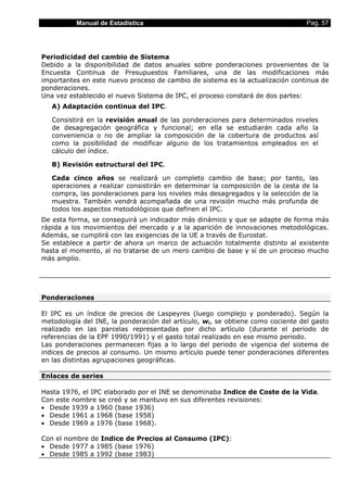 Manual de Estadística                                                  Pag. 57




Periodicidad del cambio de Sistema
Debido a la disponibilidad de datos anuales sobre ponderaciones provenientes de la
Encuesta Continua de Presupuestos Familiares, una de las modificaciones más
importantes en este nuevo proceso de cambio de sistema es la actualización continua de
ponderaciones.
Una vez establecido el nuevo Sistema de IPC, el proceso constará de dos partes:
   A) Adaptación continua del IPC.

   Consistirá en la revisión anual de las ponderaciones para determinados niveles
   de desagregación geográfica y funcional; en ella se estudiarán cada año la
   conveniencia o no de ampliar la composición de la cobertura de productos así
   como la posibilidad de modificar alguno de los tratamientos empleados en el
   cálculo del índice.

   B) Revisión estructural del IPC.

   Cada cinco años se realizará un completo cambio de base; por tanto, las
   operaciones a realizar consistirán en determinar la composición de la cesta de la
   compra, las ponderaciones para los niveles más desagregados y la selección de la
   muestra. También vendrá acompañada de una revisión mucho más profunda de
   todos los aspectos metodológicos que definen el IPC.
De esta forma, se conseguirá un indicador más dinámico y que se adapte de forma más
rápida a los movimientos del mercado y a la aparición de innovaciones metodológicas.
Además, se cumplirá con las exigencias de la UE a través de Eurostat.
Se establece a partir de ahora un marco de actuación totalmente distinto al existente
hasta el momento, al no tratarse de un mero cambio de base y sí de un proceso mucho
más amplio.




Ponderaciones

El IPC es un índice de precios de Laspeyres (luego complejo y ponderado). Según la
metodología del INE, la ponderación del artículo, wi, se obtiene como cociente del gasto
realizado en las parcelas representadas por dicho artículo (durante el periodo de
referencias de la EPF 1990/1991) y el gasto total realizado en ese mismo periodo.
Las ponderaciones permanecen fijas a lo largo del periodo de vigencia del sistema de
indices de precios al consumo. Un mismo artículo puede tener ponderaciones diferentes
en las distintas agrupaciones geográficas.

Enlaces de series

Hasta 1976, el IPC elaborado por el INE se denominaba Indice de Coste de la Vida.
Con este nombre se creó y se mantuvo en sus diferentes revisiones:
• Desde 1939 a 1960 (base 1936)
• Desde 1961 a 1968 (base 1958)
• Desde 1969 a 1976 (base 1968).

Con el nombre de Indice de Precios al Consumo (IPC):
• Desde 1977 a 1985 (base 1976)
• Desde 1985 a 1992 (base 1983)
 