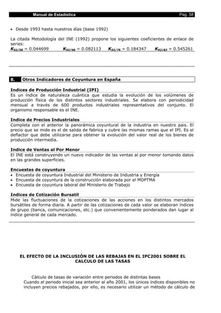 Manual de Estadística                                                    Pag. 58


• Desde 1993 hasta nuestros días (base 1992)

La citada Metodología del INE (1992) propone los siguientes coeficientes de enlace de
series:
K92/58 = 0.044699       K92/68 = 0.082113   K92/76 = 0.184347       K92/83 = 0.545261




8.   Otros Indicadores de Coyuntura en España

Indices de Producción Industrial (IPI)
Es un índice de naturaleza cuántica que estudia la evolución de los volúmenes de
producción física de los distintos sectores industriales. Se elabora con periodicidad
mensual a través de 600 productos industriales representativos del conjunto. El
organismo responsable es el INE.

Indice de Precios Industriales
Completa con el anterior la panorámica coyuntural de la industria en nuestro pais. El
precio que se mide es el de salida de fabrica y cubre las mismas ramas que el IPI. Es el
deflactor que debe utilizarse para obtener la evolución del valor real de los bienes de
producción intermedia.

Indice de Ventas al Por Menor
El INE está construyendo un nuevo indicador de las ventas al por menor tomando datos
en las grandes superficies.

Encuestas de    coyuntura
• Encuesta de   coyuntura Industrial del Ministerio de Industria y Energía
• Encuesta de   coyuntura de la construcción elaborada por el MOPTMA
• Encuesta de   coyuntura laboral del Ministerio de Trabajo

Indices de Cotización Bursatil
Mide las fluctuaciones de la cotizaciones de las acciones en los distintos mercados
bursátiles de forma diaria. A partir de las cotizaciones de cada valor se elaboran índices
de grupo (banca, comunicaciones, etc.) que convenientemente ponderados dan lugar al
índice general de cada mercado.




     EL EFECTO DE LA INCLUSIÓN DE LAS REBAJAS EN EL IPC2001 SOBRE EL
                          CALCULO DE LAS TASAS


          Cálculo de tasas de variación entre periodos de distintas bases
      Cuando el periodo inicial sea anterior al año 2001, los únicos índices disponibles no
      incluyen precios rebajados, por ello, es necesario utilizar un método de cálculo de
 