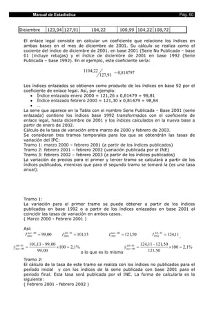 Manual de Estadística                                                                 Pag. 60


   Diciembre          123,94 127,91               104,22          100,99 104,22 108,72

      El enlace legal consiste en calcular un coeficiente que relacione los índices en
      ambas bases en el mes de diciembre de 2001. Su cálculo se realiza como el
      cociente del índice de diciembre de 2001, en base 2001 (Serie No Publicada – base
      01 (incluye rebajas) y el índice de diciembre de 2001 en base 1992 (Serie
      Publicada – base 1992). En el ejemplo, este coeficiente sería:

                                           1104,22            = 0,814797
                                                     127,91

      Los índices enlazados se obtienen como producto de los índices en base 92 por el
      coeficiente de enlace legal. Así, por ejemplo:
         • Índice enlazado enero 2000 = 121,26 x 0,81479 = 98,81
         • Índice enlazado febrero 2000 = 121,30 x 0,81479 = 98,84
         • …
      La serie que aparece en la Tabla con el nombre Serie Publicada – Base 2001 (serie
      enlazada) contiene los índices base 1992 transformados con el coeficiente de
      enlace legal, hasta diciembre de 2001 y los índices calculados en la nueva base a
      partir de enero de 2002.
      Cálculo de la tasa de variación entre marzo de 2000 y febrero de 2003.
      Se consideran tres tramos temporales para los que se obtendrán las tasas de
      variación del IPC:
      Tramo 1: marzo 2000 – febrero 2001 (a partir de los índices publicados)
      Tramo 2: febrero 2001 – febrero 2002 (variación publicada por el INE)
      Tramo 3: febrero 2002 – febrero 2003 (a partir de los índices publicados)
      La variación de precios para el primer y tercer tramo se calculará a partir de los
      índices publicados, mientras que para el segundo tramo se tomará la (es una tasa
      anual).




      Tramo 1:
      La variación para el primer tramo se puede obtener a partir de los índices
      publicados en base 1992 o a partir de los índices enlazados en base 2001 al
      coincidir las tasas de variación en ambos casos.
      ( Marzo 2000 - Febrero 2001 )

      Así:
       I 2001− 00 = 99,00
         mar                    feb −
                             I 2001 01 = 101,13            I1992− 00 = 121,50
                                                             mar
                                                                                I1992− 01 = 124,11 .
                                                                                  feb



            101,13 − 99, 00                                             124,11 − 121,50
ymar−01 =
& feb −00                   × 100 = 2,1%                      ymar−01 =
                                                              & feb −00                 × 100 = 2,1%
                99, 00                   o lo que es lo mismo               121,50

      Tramo 2:
      El cálculo de la tasa de este tramo se realiza con los índices no publicados para el
      período inicial y con los índices de la serie publicada con base 2001 para el
      periodo final. Esta tasa será publicada por el INE. La forma de calcularla es la
      siguiente:
      ( Febrero 2001 - febrero 2002 )
 