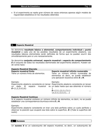Manual de Estadística                                                    Pag. 77


• Si el experimento se repite gran número de veces entonces aparece algún modelo de
  regularidad estadística en los resultados obtenidos




3.   Espacio Muestral

Se denomina resultado básico o elemental, comportamiento individual o punto
muestral a cada uno de los posibles resultados de un experimento aleatorio. Los
resultados básicos elementales serán definidos de forma que no puedan ocurrir dos
simultáneamente pero si uno necesariamente.

Se denomina conjunto universal, espacio muestral o espacio de comportamiento
E al conjunto de todos los resultados elementales del experimento aleatorio. Pueden ser
de varios tipos:

Espacio Muestral Discreto
Espacio muestral finito                       Espacio muestral infinito numerable
Tiene un número finito de elementos.          Tiene un número infinito numerable de
                                              elementos es decir, se puede establecer
                                              una aplicación biyectiva entre E y N.

Ejemplo:                                      Ejemplo:
Experimento aleatorio consistente en lanzar   Experimento aleatorio consistente en lanzar
un   dado.   El   espacio    muestral    es   un dado hasta que sea obtenido el número
E={1,2,3,4,5,6}                               1
                                              E={{1},{2,1},{3,1}                       ...
                                              {2,2,1},{2,3,1},...}

Espacio Muestral Continuo
Si el espacio muestral contiene un número infinito de elementos, es decir, no se puede
establecer una correspondencia biunívoca entre E y N.

Ejemplo:
Experimento aleatorio consistente en tirar una bola perfecta sobre un suelo perfecto y
observar la posición que ocupará esa bola sobre la superficie. E={Toda la superficie del
suelo}




4.   Sucesos

Un suceso S es un subconjunto del espacio muestral, es decir, un subconjunto de
 