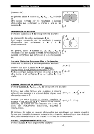 Manual de Estadística                                                           Pag. 79


(intersección).

En general, dados n sucesos A1, A2, A3,..., An, su unión
es
otro suceso formado por los resultados o sucesos
elementales que pertenecen al menos a uno de los            n
sucesos Ai.
                                                           UA
                                                           i =1
                                                                  i



Intersección de Sucesos
Dados dos sucesos A y B de un experimento aleatorio:
                                                           A∩ B
La intersección de ambos sucesos A y B es:
Otro suceso compuesto por los resultado o sucesos
elementales     que  pertenecen    a   A   y a B,
simultáneamente.

                                                            n
En general, dados n sucesos A1, A2, A3,..., An, su
intersección es otro suceso formado por los resultados o
                                                           IA
                                                           i =1
                                                                  i

sucesos elementales que pertenecen a todos los sucesos
Ai.

Sucesos Disjuntos, Incompatibles o Excluyentes
Dados dos sucesos A y B de un experimento aleatorio:
                                                           A∩ B = ∅
Diremos que estos sucesos A y B son disjuntos,
                                                            n
incompatibles o mutuamente excluyentes cuando:
No tienen ningún suceso elemental en común o dicho de      IA =∅
                                                           i =1
                                                                  i

otra forma, si al verificarse A no se verifica B, ni al
revés.



Sistema Exhaustivo de Sucesos
Dados n sucesos A1, A2, A3,..., An de un experimento aleatorio:

Diremos que estos forman una colección o sistema                                 n

exhaustivo de sucesos si la unión de todos ellos es igual A1 ∪ A2 ∪... ∪ An =   UA = E
                                                                                i =1
                                                                                       i

al espacio muestral E.

Diremos que estos forman un sistema completo de A ∩ A = ∅               ∀i ≠ j
sucesos o una partición de E si, además de la anterior, i j

condición, se cumple que son disjuntos dos a dos, es
decir, son mutuamente excluyentes, disjuntos o
incompatibles.

El conjunto de todos los sucesos elementales que constituyen un espacio muestral
forman una colección de sucesos mutuamente excluyente y exhaustivo ya que, de todos
ellos, sólo uno debe ocurrir y no pueden ocurrir dos simultáneamente.

Suceso Complementario o Contrario
Dado un suceso A de un experimento aleatorio:
                                                           A
 
