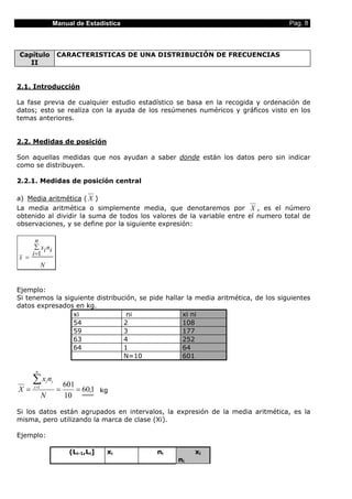 Manual de Estadística                                            Pag. 8



Capítulo               CARACTERISTICAS DE UNA DISTRIBUCIÓN DE FRECUENCIAS
   II


2.1. Introducción

La fase previa de cualquier estudio estadístico se basa en la recogida y ordenación de
datos; esto se realiza con la ayuda de los resúmenes numéricos y gráficos visto en los
temas anteriores.


2.2. Medidas de posición

Son aquellas medidas que nos ayudan a saber donde están los datos pero sin indicar
como se distribuyen.

2.2.1. Medidas de posición central

a) Media aritmética ( X )
La media aritmética o simplemente media, que denotaremos por X , es el número
obtenido al dividir la suma de todos los valores de la variable entre el numero total de
observaciones, y se define por la siguiente expresión:

        n
       ∑ x i ni
      i =1
x =
             N


Ejemplo:
Si tenemos la siguiente distribución, se pide hallar la media aritmética, de los siguientes
datos expresados en kg.
                 xi               ni               xi ni
                 54              2                 108
                 59              3                 177
                 63              4                 252
                 64              1                 64
                                 N=10              601

       n

      ∑x n       i i
                           601
X=    i =1
                       =       = 60,1 kg
             N             10

Si los datos están agrupados en intervalos, la expresión de la media aritmética, es la
misma, pero utilizando la marca de clase (Xi).

Ejemplo:

                            (Li-1,Li]   xi   ni        xi
                                                  ni
 