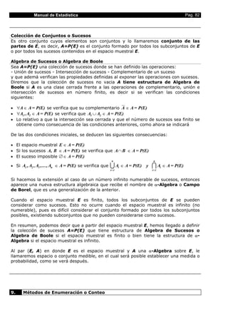 Manual de Estadística                                                            Pag. 82



Colección de Conjuntos o Sucesos
Es otro conjunto cuyos elementos son conjuntos y lo llamaremos conjunto de las
partes de E, es decir, A=P(E) es el conjunto formado por todos los subconjuntos de E
o por todos los sucesos contenidos en el espacio muestral E.

Algebra de Sucesos o Algebra de Boole
Sea A=P(E) una colección de sucesos donde se han definido las operaciones:
- Unión de sucesos - Intersección de sucesos - Complementario de un suceso
y que ademá verifican las propiedades definidas al exponer las operaciones con sucesos.
Diremos que la colección de sucesos no vacia A tiene estructura de Algebra de
Boole si A es una clase cerrada frente a las operaciones de complementario, unión e
intersección de sucesos en número finito, es decir si se verifican las condiciones
siguientes:

• ∀A ∈ A = P(E) se verifica que su complementario A ∈ A = P(E)
• ∀A1 , A2 ∈ A = P(E) se verifica que A1 ∪ A2 ∈ A = P(E)
• Lo relativo a que la intersección sea cerrada y que el número de sucesos sea finito se
  obtiene como consecuencia de las condiciones anteriores, como ahora se indicará

De las dos condiciones iniciales, se deducen las siguientes consecuencias:

• El espacio muestral E ∈ A = P(E)
• Si los sucesos A, B ∈ A = P(E) se verifica que A ∩ B ∈ A = P(E)
• El suceso imposible ∅ ∈ A = P(E)
                                                        n                   n
• Si A1 , A2 , A3 ,..., An ∈ A = P(E) se verifica que   U Ai ∈ A = P(E) y
                                                        i=1
                                                                            I A ∈ A = P(E)
                                                                            i=1
                                                                                  i



Si hacemos la extensión al caso de un número infinito numerable de sucesos, entonces
aparece una nueva estructura algebraica que recibe el nombre de α-Algebra o Campo
de Borel, que es una generalización de la anterior.

Cuando el espacio muestral E es finito, todos los subconjuntos de E se pueden
considerar como sucesos. Esto no ocurre cuando el espacio muestral es infinito (no
numerable), pues es difícil considerar el conjunto formado por todos los subconjuntos
posibles, existiendo subconjuntos que no pueden considerarse como sucesos.

En resumen, podemos decir que a partir del espacio muestral E, hemos llegado a definir
la colección de sucesos A=P(E) que tiene estructura de Algebra de Sucesos o
Algebra de Boole si el espacio muestral es finito o bien tiene la estructura de α-
Algebra si el espacio muestral es infinito.

Al par (E, A) en donde E es el espacio muestral y A una α-Algebra sobre E, le
llamaremos espacio o conjunto medible, en el cual será posible establecer una medida o
probabilidad, como se verá después.




9.    Métodos de Enumeración o Conteo
 