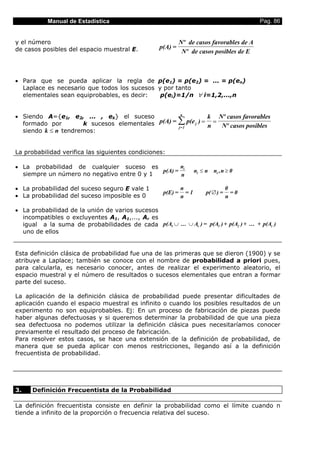 Manual de Estadística                                                                Pag. 86


y el número                                                   Nº de casos favorables de A
de casos posibles del espacio muestral E.           p(A) =
                                                               Nº de casos posibles de E



• Para que se pueda aplicar la regla de p(e1) = p(e2) = ... = p(en)
  Laplace es necesario que todos los sucesos y por tanto
  elementales sean equiprobables, es decir:   p(ei)=1/n ∀ i=1,2,...,n


• Siendo A={e1, e2, ... , ek} el suceso                       n
                                                                              k Nº casos favorables
  formado por        k sucesos elementales p(A) =            ∑ p(e   j   )=
                                                                              n
                                                                                =
                                                                                  Nº casos posibles
                                                              j=1
  siendo k ≤ n tendremos:


La probabilidad verifica las siguientes condiciones:

• La probabilidad de cualquier suceso es          n
                                            p(A) = i                 ni ≤ n ni , n ≥ 0
  siempre un número no negativo entre 0 y 1        n

• La probabilidad del suceso seguro E vale 1                  n                          0
                                                     p(E) =     =1            p( ∅ ) =     =0
• La probabilidad del suceso imposible es 0                   n                          n

• La probabilidad de la unión de varios sucesos
  incompatibles o excluyentes A1, A1,..., Ar es
  igual a la suma de probabilidades de cada p(A1 ∪ ... ∪ Ar ) = p(A1 ) + p(A2 ) + ... + p(Ar )
  uno de ellos


Esta definición clásica de probabilidad fue una de las primeras que se dieron (1900) y se
atribuye a Laplace; también se conoce con el nombre de probabilidad a priori pues,
para calcularla, es necesario conocer, antes de realizar el experimento aleatorio, el
espacio muestral y el número de resultados o sucesos elementales que entran a formar
parte del suceso.

La aplicación de la definición clásica de probabilidad puede presentar dificultades de
aplicación cuando el espacio muestral es infinito o cuando los posibles resultados de un
experimento no son equiprobables. Ej: En un proceso de fabricación de piezas puede
haber algunas defectuosas y si queremos determinar la probabilidad de que una pieza
sea defectuosa no podemos utilizar la definición clásica pues necesitaríamos conocer
previamente el resultado del proceso de fabricación.
Para resolver estos casos, se hace una extensión de la definición de probabilidad, de
manera que se pueda aplicar con menos restricciones, llegando así a la definición
frecuentista de probabilidad.




3.    Definición Frecuentista de la Probabilidad

La definición frecuentista consiste en definir la probabilidad como el límite cuando n
tiende a infinito de la proporción o frecuencia relativa del suceso.
 