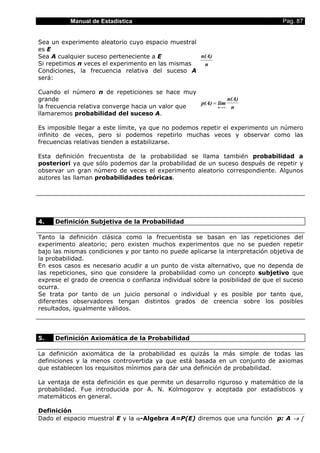 Manual de Estadística                                                   Pag. 87


Sea un experimento aleatorio cuyo espacio muestral
es E
Sea A cualquier suceso perteneciente a E           n(A)
Si repetimos n veces el experimento en las mismas   n
Condiciones, la frecuencia relativa del suceso A
será:

Cuando el número n de repeticiones se hace muy
grande                                                         n(A)
                                                   p(A) = lim
la frecuencia relativa converge hacia un valor que        n →∞  n
llamaremos probabilidad del suceso A.

Es imposible llegar a este límite, ya que no podemos repetir el experimento un número
infinito de veces, pero si podemos repetirlo muchas veces y observar como las
frecuencias relativas tienden a estabilizarse.

Esta definición frecuentista de la probabilidad se llama también probabilidad a
posteriori ya que sólo podemos dar la probabilidad de un suceso después de repetir y
observar un gran número de veces el experimento aleatorio correspondiente. Algunos
autores las llaman probabilidades teóricas.




4.   Definición Subjetiva de la Probabilidad

Tanto la definición clásica como la frecuentista se basan en las repeticiones del
experimento aleatorio; pero existen muchos experimentos que no se pueden repetir
bajo las mismas condiciones y por tanto no puede aplicarse la interpretación objetiva de
la probabilidad.
En esos casos es necesario acudir a un punto de vista alternativo, que no dependa de
las repeticiones, sino que considere la probabilidad como un concepto subjetivo que
exprese el grado de creencia o confianza individual sobre la posibilidad de que el suceso
ocurra.
Se trata por tanto de un juicio personal o individual y es posible por tanto que,
diferentes observadores tengan distintos grados de creencia sobre los posibles
resultados, igualmente válidos.




5.   Definición Axiomática de la Probabilidad

La definición axiomática de la probabilidad es quizás la más simple de todas las
definiciones y la menos controvertida ya que está basada en un conjunto de axiomas
que establecen los requisitos mínimos para dar una definición de probabilidad.

La ventaja de esta definición es que permite un desarrollo riguroso y matemático de la
probabilidad. Fue introducida por A. N. Kolmogorov y aceptada por estadísticos y
matemáticos en general.

Definición
Dado el espacio muestral E y la α-Algebra A=P(E) diremos que una función p: A → [
 