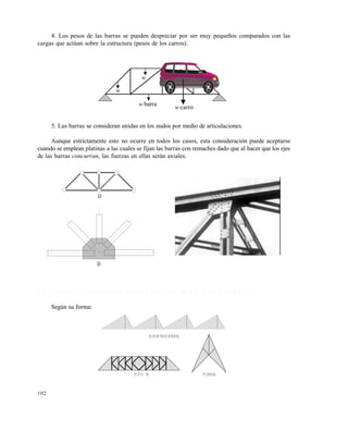 102
4. Los pesos de las barras se pueden despreciar por ser muy pequeños comparados con las
cargas que actúan sobre la estructura (pesos de los carros).
5. Las barras se consideran unidas en los nudos por medio de articulaciones.
Aunque estrictamente esto no ocurre en todos los casos, esta consideración puede aceptarse
cuando se emplean platinas a las cuales se fijan las barras con remaches dado que al hacer que los ejes
de las barras concurran, las fuerzas en ellas serán axiales.
4 . 1 . 2 T i p o s d e c e r c h a s d e a c u e r d o a s u f o r m a o a s u d i s e ñ a d o r
Según su forma:
DIENTESIERRA
TIPO K TIJERA
w
w
barraw
carrow
D
D
Este documento se cre€ con la versi€n gratuita de EVALUACI•N de eXpert PDF. Esta marca de agua se eliminar‚ al
comprar la licencia de la versi€n completa de eXpert PDF. Visite www.avanquest.es para obtener m‚s informaci€n
 