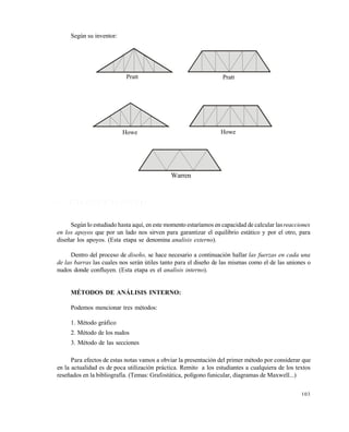 103
Según su inventor:
4 . 2 R E S O L U C I Ó N D E C E R C H A S
Según lo estudiado hasta aquí, en este momento estaríamos en capacidad de calcular lasreacciones
en los apoyos que por un lado nos sirven para garantizar el equilibrio estático y por el otro, para
diseñar los apoyos. (Esta etapa se denomina analisis externo).
Dentro del proceso de diseño, se hace necesario a continuación hallar las fuerzas en cada una
de las barras las cuales nos serán útiles tanto para el diseño de las mismas como el de las uniones o
nudos donde confluyen. (Esta etapa es el analisis interno).
MÉTODOS DE ANÁLISIS INTERNO:
Podemos mencionar tres métodos:
1. Método gráfico
2. Método de los nudos
3. Método de las secciones
Para efectos de estas notas vamos a obviar la presentación del primer método por considerar que
en la actualidad es de poca utilización práctica. Remito a los estudiantes a cualquiera de los textos
reseñados en la bibliografía. (Temas: Grafostática, polígono funicular, diagramas de Maxwell...)
Pratt Pratt
Howe Howe
Warren
Este documento se cre€ con la versi€n gratuita de EVALUACI•N de eXpert PDF. Esta marca de agua se eliminar‚ al
comprar la licencia de la versi€n completa de eXpert PDF. Visite www.avanquest.es para obtener m‚s informaci€n
 