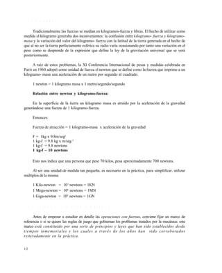 1 2
1 . 1 . 3 U n i d a d e s
Tradicionalmente las fuerzas se medían en kilogramos-fuerza y libras. El hecho de utilizar como
medida el kilogramo generaba dos inconvenientes: la confusión entre kilogramo- fuerza y kilogramo-
masa y la variación del valor del kilogramo- fuerza con la latitud de la tierra generada en el hecho de
que al no ser la tierra perfectamente esférica su radio varía ocasionando por tanto una variación en el
peso como se desprende de la expresión que define la ley de la gravitación universal que se verá
posteriormente.
A raíz de estos problemas, la XI Conferencia Internacional de pesas y medidas celebrada en
París en 1960 adoptó como unidad de fuerza el newton que se define como la fuerza que imprime a un
kilogramo- masa una aceleración de un metro por segundo al cuadrado.
1 newton = 1 kilogramo masa x 1 metro/segundo/segundo
Relación entre newton y kilogramo-fuerza:
En la superficie de la tierra un kilogramo masa es atraído por la aceleración de la gravedad
generándose una fuerza de 1 kilogramo-fuerza.
Entonces:
Fuerza de atracción = 1 kilogramo-masa x aceleración de la gravedad
F = 1kg x 9.8m/seg2
1 kg-f = 9.8 kg x m/seg 2
1 kg-f = 9.8 newtons
1 kg-f ~ 10 newtons
Esto nos indica que una persona que pese 70 kilos, pesa aproximadamente 700 newtons.
Al ser una unidad de medida tan pequeña, es necesario en la práctica, para simplificar, utilizar
múltiplos de la misma:
1 Kilo-newton = 103
newtons = 1KN
1 Mega-newton = 106
newtons = 1MN
1 Giga-newton = 109
newtons = 1GN
1 . 1 . 4 L e y e s y p r i n c i p i o s d e l a m e c á n i c a
Antes de empezar a estudiar en detalle las operaciones con fuerzas, conviene fijar un marco de
referencia o si se quiere las reglas de juego que gobiernan los problemas tratados por la mecánica: este
marco está constituido por una serie de principios y leyes que han sido establecidos desde
tiempos inmemoriales y los cuales a través de los años han sido corroborados
reiteradamente en la práctica.
Este documento se cre€ con la versi€n gratuita de EVALUACI•N de eXpert PDF. Esta marca de agua se eliminar‚ al
comprar la licencia de la versi€n completa de eXpert PDF. Visite www.avanquest.es para obtener m‚s informaci€n
 