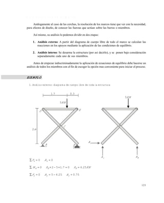 123
4 . 3 . 2 R e s o l u c i ó n d e l o s m a r c o s
Análogamente al caso de las cerchas, la resolución de los marcos tiene que ver con la necesidad,
para efectos de diseño, de conocer las fuerzas que actúan sobre las barras o miembros.
Así mismo, su análisis lo podemos dividir en dos etapas:
1. Análisis externo: A partir del diagrama de cuerpo libre de todo el marco se calculan las
reacciones en los apoyos mediante la aplicación de las condiciones de equilibrio.
2. Análisis interno: Se desarma la estructura (por asi decirlo), y se ponen bajo consideración
separadamente cada uno de sus miembros.
Antes de empezar indiscriminadamente la aplicación de ecuaciones de equilibrio debe hacerse un
análisis de todos los miembros con el fin de escoger la opción mas conveniente para iniciar el proceso.
EJEMPLO
1. Análisis externo: diagrama de cuerpo libre de toda la estructura
00  xx AF
KN.R.RM BBA 254071520 
75025450 .A.AF yyy 
71. 30.
KN5
D
m2
A B
C
E
KN5
xA
yA BR
Este documento se cre€ con la versi€n gratuita de EVALUACI•N de eXpert PDF. Esta marca de agua se eliminar‚ al
comprar la licencia de la versi€n completa de eXpert PDF. Visite www.avanquest.es para obtener m‚s informaci€n
 