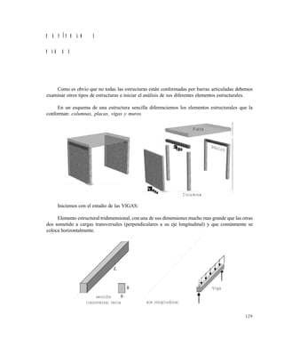 129
C A P Í T U L O 5
V I G A S
Como es obvio que no todas las estructuras están conformadas por barras articuladas debemos
examinar otros tipos de estructuras e iniciar el análisis de sus diferentes elementos estructurales.
En un esquema de una estructura sencilla diferenciemos los elementos estructurales que la
conforman: columnas, placas, vigas y muros.
Iniciemos con el estudio de las VIGAS:
Elemento estructural tridimensional, con una de sus dimensiones mucho mas grande que las otras
dos sometido a cargas transversales (perpendiculares a su eje longitudinal) y que comúnmente se
coloca horizontalmente.
Placa
Pórtico
Columna
L
h
bsección
transversal recta eje longitudinal
Viga
Este documento se cre€ con la versi€n gratuita de EVALUACI•N de eXpert PDF. Esta marca de agua se eliminar‚ al
comprar la licencia de la versi€n completa de eXpert PDF. Visite www.avanquest.es para obtener m‚s informaci€n
 