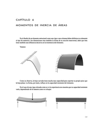 165
CAPÍTULO 6
MOMENTOS DE INERCIA DE ÁREAS
En el diseño de un elemento estructural como una viga o una columna deben definirse no solamente
el tipo de material y las dimensiones sino también la forma de su sección transversal, dado que ésta
tiene también una influencia decisiva en la resistencia del elemento.
Veamos:
Como se observa, la hoja curvada tiene mucha mas capacidad para soportar su propio peso que
la hoja plana. La forma, por tanto, influye en la capacidad resistente del elemento.
En el caso de una viga colocada como se ve la experiencia nos muestra que su capacidad resistente
varía, dependiendo de la manera como se coloque:
 