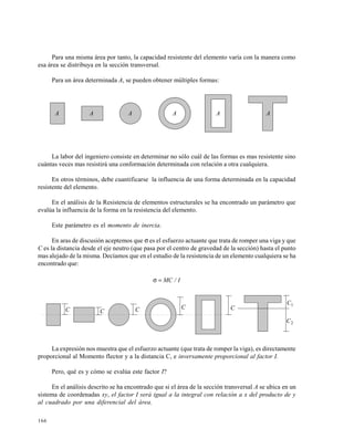 166
Para una misma área por tanto, la capacidad resistente del elemento varía con la manera como
esa área se distribuya en la sección transversal.
Para un área determinada A, se pueden obtener múltiples formas:
La labor del ingeniero consiste en determinar no sólo cuál de las formas es mas resistente sino
cuántas veces mas resistirá una conformación determinada con relación a otra cualquiera.
En otros términos, debe cuantificarse la influencia de una forma determinada en la capacidad
resistente del elemento.
En el análisis de la Resistencia de elementos estructurales se ha encontrado un parámetro que
evalúa la influencia de la forma en la resistencia del elemento.
Este parámetro es el momento de inercia.
En aras de discusión aceptemos que σ es el esfuerzo actuante que trata de romper una viga y que
C es la distancia desde el eje neutro (que pasa por el centro de gravedad de la sección) hasta el punto
mas alejado de la misma. Decíamos que en el estudio de la resistencia de un elemento cualquiera se ha
encontrado que:
I/MC=σ
La expresión nos muestra que el esfuerzo actuante (que trata de romper la viga), es directamente
proporcional al Momento flector y a la distancia C, e inversamente proporcional al factor I.
Pero, qué es y cómo se evalúa este factor I?
En el análisis descrito se ha encontrado que si el área de la sección transversal A se ubica en un
sistema de coordenadas xy, el factor I será igual a la integral con relación a x del producto de y
al cuadrado por una diferencial del área.
A A A A A A
C C C C C
1C
2C
 