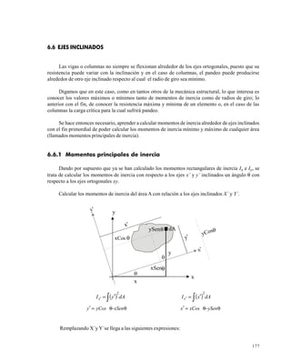 177
6.6 EJES INCLINADOS
Las vigas o columnas no siempre se flexionan alrededor de los ejes ortogonales, puesto que su
resistencia puede variar con la inclinación y en el caso de columnas, el pandeo puede producirse
alrededor de otro eje inclinado respecto al cual el radio de giro sea mínimo.
Digamos que en este caso, como en tantos otros de la mecánica estructural, lo que interesa es
conocer los valores máximos o mínimos tanto de momentos de inercia como de radios de giro; lo
anterior con el fin, de conocer la resistencia máxima y mínima de un elemento o, en el caso de las
columnas la carga crítica para la cual sufrirá pandeo.
Se hace entonces necesario, aprender a calcular momentos de inercia alrededor de ejes inclinados
con el fin primordial de poder calcular los momentos de inercia mínimo y máximo de cualquier área
(llamados momentos principales de inercia).
6.6.1 Momentos principales de inercia
Dando por supuesto que ya se han calculado los momentos rectangulares de inercia Ix e Iy, se
trata de calcular los momentos de inercia con respecto a los ejes x’ y y’ inclinados un ángulo θ con
respecto a los ejes ortogonales xy.
Calcular los momentos de inercia del área A con relación a los ejes inclinados X´ y Y´.
( )dAyIx
2
∫ ′=′ ( )dAxIx
2
∫ ′=′
θ−θ=′ xSenyCosy θ−θ=′ ySenxCosx
Remplazando X´y Y´se llega a las siguientes expresiones:
x
y
x'
y'
x
y
dA
x'
y'xCos
ySen
yCos
xSen
 