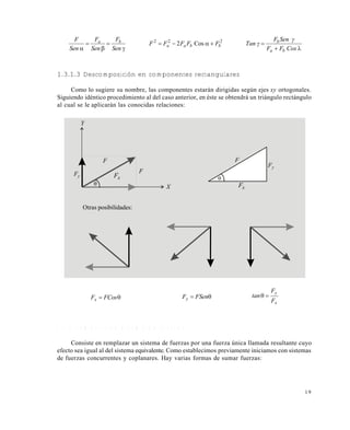 1 9
1.3.1.3 Descomposición en componentes rectangulares
Como lo sugiere su nombre, las componentes estarán dirigidas según ejes xy ortogonales.
Siguiendo idéntico procedimiento al del caso anterior, en éste se obtendrá un triángulo rectángulo
al cual se le aplicarán las conocidas relaciones:
 FCosFx
 FSenFy
x
y
F
F
tan 
1 . 3 . 2 C o m p o s i c i ó n o s u m a d e f u e r z a s
Consiste en remplazar un sistema de fuerzas por una fuerza única llamada resultante cuyo
efecto sea igual al del sistema equivalente. Como establecimos previamente iniciamos con sistemas
de fuerzas concurrentes y coplanares. Hay varias formas de sumar fuerzas:







Cos2 222
CosFF
γSenF
Tan γFFFFF
Sen
F
Sen
F
Sen
F
ba
b
bbaa
ba
Y
yF
F
xF

F
X
F
yF
xF

Otras posibilidades:
Este documento se cre€ con la versi€n gratuita de EVALUACI•N de eXpert PDF. Esta marca de agua se eliminar‚ al
comprar la licencia de la versi€n completa de eXpert PDF. Visite www.avanquest.es para obtener m‚s informaci€n
 