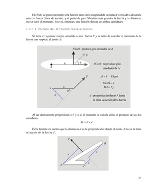 2 3
El efecto de giro o momento será función tanto de la magnitud de la fuerza F como de la distancia
entre la fuerza (línea de acción), y el punto de giro. Mientras mas grandes la fuerza y la distancia,
mayor será el momento. Este es, entonces, una función directa de ambas cantidades.
1.3.3.1 Cálculo del momento (escalarmente)
Se tiene el siguiente cuerpo sometido a una fuerza F y se trata de calcular el momento de la
fuerza con respecto al punto A:
Al ser directamente proporcional a F y a d, el momento se calcula como el producto de las dos
cantidades:
dFM 
Debe tenerse en cuenta que la distancia d es la perpendicular desde el punto A hasta la línea
de acción de la fuerza F.
A
b
F

F
b

A
d
Adealrededorgiroproduce:FSen
 FSenbM
dFMA
dbSen


fuerzaladeaccióndelíneala
hastaAdesdelarperpendicu:d
Adealrededor
giroproduceno:FCos
F
A
d
d
B
d
C
Este documento se cre€ con la versi€n gratuita de EVALUACI•N de eXpert PDF. Esta marca de agua se eliminar‚ al
comprar la licencia de la versi€n completa de eXpert PDF. Visite www.avanquest.es para obtener m‚s informaci€n
 