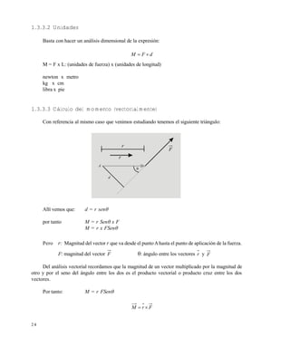 2 4
1.3.3.2 Unidades
Basta con hacer un análisis dimensional de la expresión:
dFM 
M = F x L: (unidades de fuerza) x (unidades de longitud)
newton x metro
kg x cm
libra x pie
1.3.3.3 Cálculo del momento (vectorialmente)
Con referencia al mismo caso que venimos estudiando tenemos el siguiente triángulo:
Allí vemos que: d = r sen
por tanto M = r Sen x F
M = r x FSen
Pero r: Magnitud del vector r que va desde el puntoAhasta el punto de aplicación de la fuerza.
F: magnitud del vector F : ángulo entre los vectores r y F
Del análisis vectorial recordamos que la magnitud de un vector multiplicado por la magnitud de
otro y por el seno del ángulo entre los dos es el producto vectorial o producto cruz entre los dos
vectores.
Por tanto: M = r FSen
FrM 
F
r
r
A
d

Este documento se cre€ con la versi€n gratuita de EVALUACI•N de eXpert PDF. Esta marca de agua se eliminar‚ al
comprar la licencia de la versi€n completa de eXpert PDF. Visite www.avanquest.es para obtener m‚s informaci€n
 