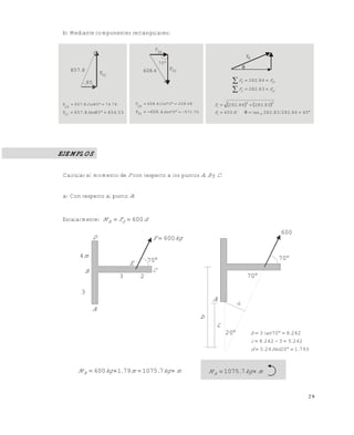 2 9
b) Mediante componentes rectangulares:
EJEMPLOS
Calcular el momento de F con respecto a los puntos A, B y C.
a) Con respecto al punto A:
Escalarmente: dFM dA 600
8857.
85
53854858857F1y
7674858857
1x
F
.Sen.
.Cos.


1yF 4608.
x
F
2
2yF
70
7057170
08208704608
x
F
4608F2y
2
.Sen
.Cos.
. 


RF





ryy
rxx
F.F
F.F
83282
84282
   


45.84282.83/282tan400
8328284282
1-
22
NF
..F
r
r
D
B
A
3
m4
3 2
C
E 70
kgF 600
600
70
70
d
A
b
c
20
793120245
242532428
2428703
.Sen.d
..c
.tanb



mkg.m.kgMA  71075791600 mkg.MA  71075
Este documento se cre€ con la versi€n gratuita de EVALUACI•N de eXpert PDF. Esta marca de agua se eliminar‚ al
comprar la licencia de la versi€n completa de eXpert PDF. Visite www.avanquest.es para obtener m‚s informaci€n
 