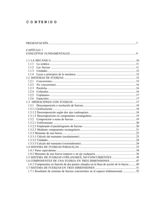 C O N T E N I D O
PRESENTACIÓN ....................................................................................................................7
CAPÍTULO 1
CONCEPTOS FUNDAMENTALES .......................................................................................9
1.1 LA MECÁNICA.................................................................................................................10
1.1.1 La estática ..................................................................................................................11
1.1.2 Las fuerzas .................................................................................................................11
1.1.3 Unidades .....................................................................................................................12
1.1.4 Leyes y principios de la mecánica ...............................................................................12
1.2 SISTEMAS DE FUERZAS ...............................................................................................15
1.2.1 Concurrentes...............................................................................................................15
1.2.2 No concurrentes..........................................................................................................16
1.2.3 Paralelas .....................................................................................................................16
1.2.4 Colineales....................................................................................................................16
1.2.5 Coplanares ..................................................................................................................17
1.2.6 Espaciales ...................................................................................................................17
1.3 OPERACIONES CON FUERZAS ...................................................................................17
1.3.1 Descomposición o resolución de fuerzas...................................................................... 18
1.3.1.1 Gráficamente ..............................................................................................................18
1.3.1.2 Descomposición según dos ejes cualesquiera .............................................................. 18
1.3.1.3 Descomposición en componentes rectangulares .......................................................... 19
1.3.2 Composición o suma de fuerzas...................................................................................19
1.3.2.1 Gráficamente ..............................................................................................................20
1.3.2.2 Empleando el paralelogramo de fuerzas ...................................................................... 20
1.3.2.3 Mediante componentes rectangulares.......................................................................... 21
1.3.3 Momento de una fuerza .................................................................................................22
1.3.3.1 Cálculo del momento (escalarmente)........................................................................... 23
1.3.3.2 Unidades.....................................................................................................................24
1.3.3.3 Calculo del momento (vectorialmente)......................................................................... 24
1.4 SISTEMA DE FUERZAS PARALELAS ........................................................................... 32
1.4.1 Pares equivalentes .........................................................................................................34
1.4.2 Momento de una fuerza respecto a un eje cualquiera ..................................................... 36
1.5 SISTEMA DE FUERZAS COPLANARES, NO CONCURRENTES ................................ 39
1.6 COMPONENTES DE UNA FUERZA EN TRES DIMENSIONES .................................. 47
1.6.1 Componentes en función de dos puntos situados en la línea de acción de la fuerza ......... 49
1.7 SISTEMA DE FUERZAS EN TRES DIMENSIONES ...................................................... 51
1.7.1 Resultante de sistemas de fuerzas concurrentes en el espacio tridimensional.................. 52
Este documento se cre€ con la versi€n gratuita de EVALUACI•N de eXpert PDF. Esta marca de agua se eliminar‚ al
comprar la licencia de la versi€n completa de eXpert PDF. Visite www.avanquest.es para obtener m‚s informaci€n
 